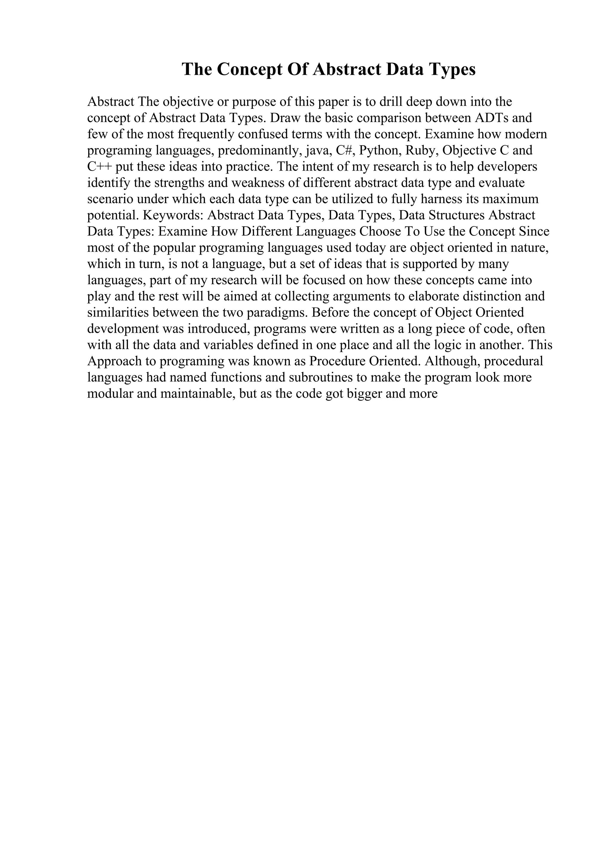 The Concept Of Abstract Data Types
Abstract The objective or purpose of this paper is to drill deep down into the
concept of Abstract Data Types. Draw the basic comparison between ADTs and
few of the most frequently confused terms with the concept. Examine how modern
programing languages, predominantly, java, C#, Python, Ruby, Objective C and
C++ put these ideas into practice. The intent of my research is to help developers
identify the strengths and weakness of different abstract data type and evaluate
scenario under which each data type can be utilized to fully harness its maximum
potential. Keywords: Abstract Data Types, Data Types, Data Structures Abstract
Data Types: Examine How Different Languages Choose To Use the Concept Since
most of the popular programing languages used today are object oriented in nature,
which in turn, is not a language, but a set of ideas that is supported by many
languages, part of my research will be focused on how these concepts came into
play and the rest will be aimed at collecting arguments to elaborate distinction and
similarities between the two paradigms. Before the concept of Object Oriented
development was introduced, programs were written as a long piece of code, often
with all the data and variables defined in one place and all the logic in another. This
Approach to programing was known as Procedure Oriented. Although, procedural
languages had named functions and subroutines to make the program look more
modular and maintainable, but as the code got bigger and more
 