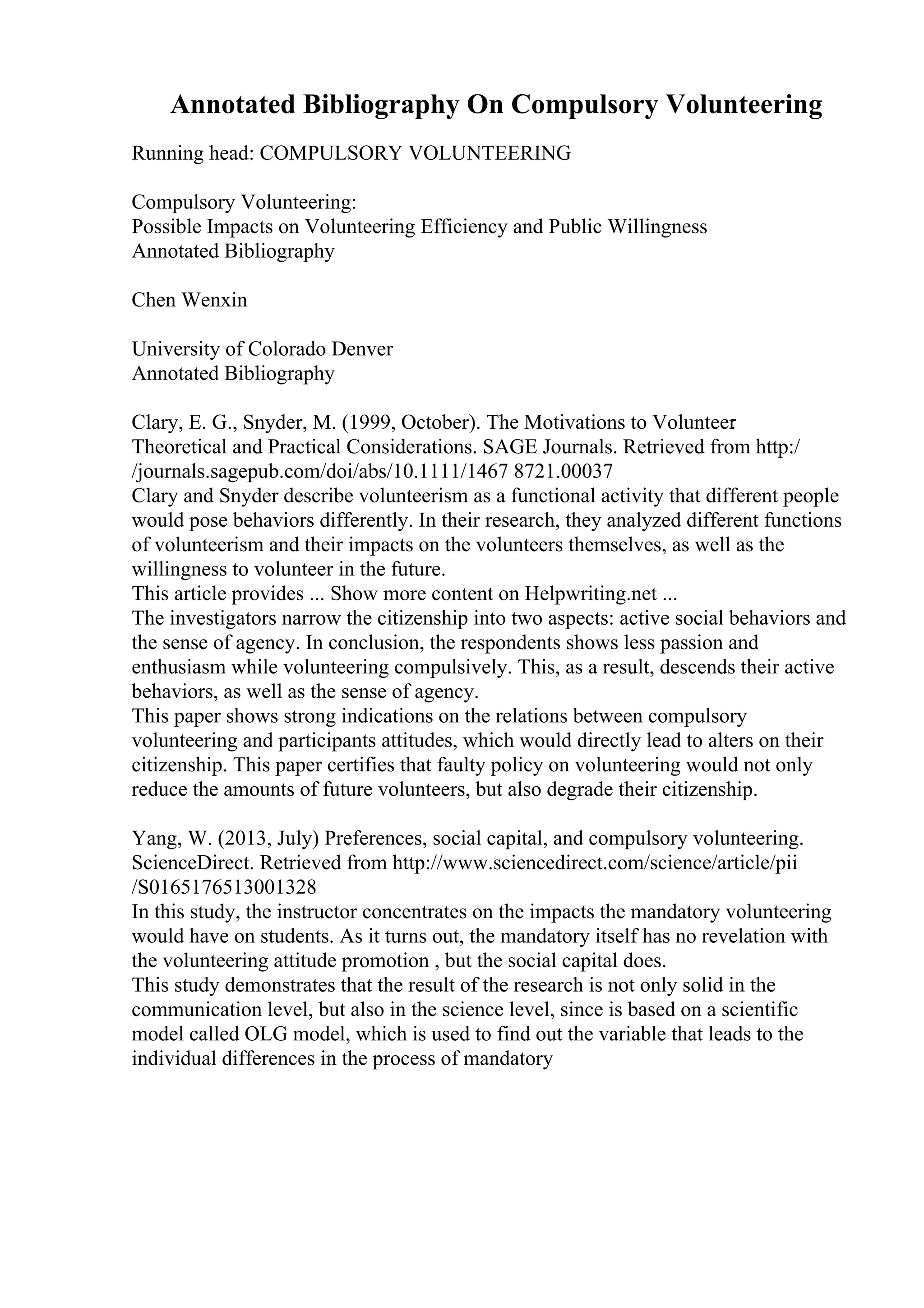 Annotated Bibliography On Compulsory Volunteering
Running head: COMPULSORY VOLUNTEERING
Compulsory Volunteering:
Possible Impacts on Volunteering Efficiency and Public Willingness
Annotated Bibliography
Chen Wenxin
University of Colorado Denver
Annotated Bibliography
Clary, E. G., Snyder, M. (1999, October). The Motivations to Volunteer
:
Theoretical and Practical Considerations. SAGE Journals. Retrieved from http:/
/journals.sagepub.com/doi/abs/10.1111/1467 8721.00037
Clary and Snyder describe volunteerism as a functional activity that different people
would pose behaviors differently. In their research, they analyzed different functions
of volunteerism and their impacts on the volunteers themselves, as well as the
willingness to volunteer in the future.
This article provides ... Show more content on Helpwriting.net ...
The investigators narrow the citizenship into two aspects: active social behaviors and
the sense of agency. In conclusion, the respondents shows less passion and
enthusiasm while volunteering compulsively. This, as a result, descends their active
behaviors, as well as the sense of agency.
This paper shows strong indications on the relations between compulsory
volunteering and participants attitudes, which would directly lead to alters on their
citizenship. This paper certifies that faulty policy on volunteering would not only
reduce the amounts of future volunteers, but also degrade their citizenship.
Yang, W. (2013, July) Preferences, social capital, and compulsory volunteering.
ScienceDirect. Retrieved from http://www.sciencedirect.com/science/article/pii
/S0165176513001328
In this study, the instructor concentrates on the impacts the mandatory volunteering
would have on students. As it turns out, the mandatory itself has no revelation with
the volunteering attitude promotion , but the social capital does.
This study demonstrates that the result of the research is not only solid in the
communication level, but also in the science level, since is based on a scientific
model called OLG model, which is used to find out the variable that leads to the
individual differences in the process of mandatory
 