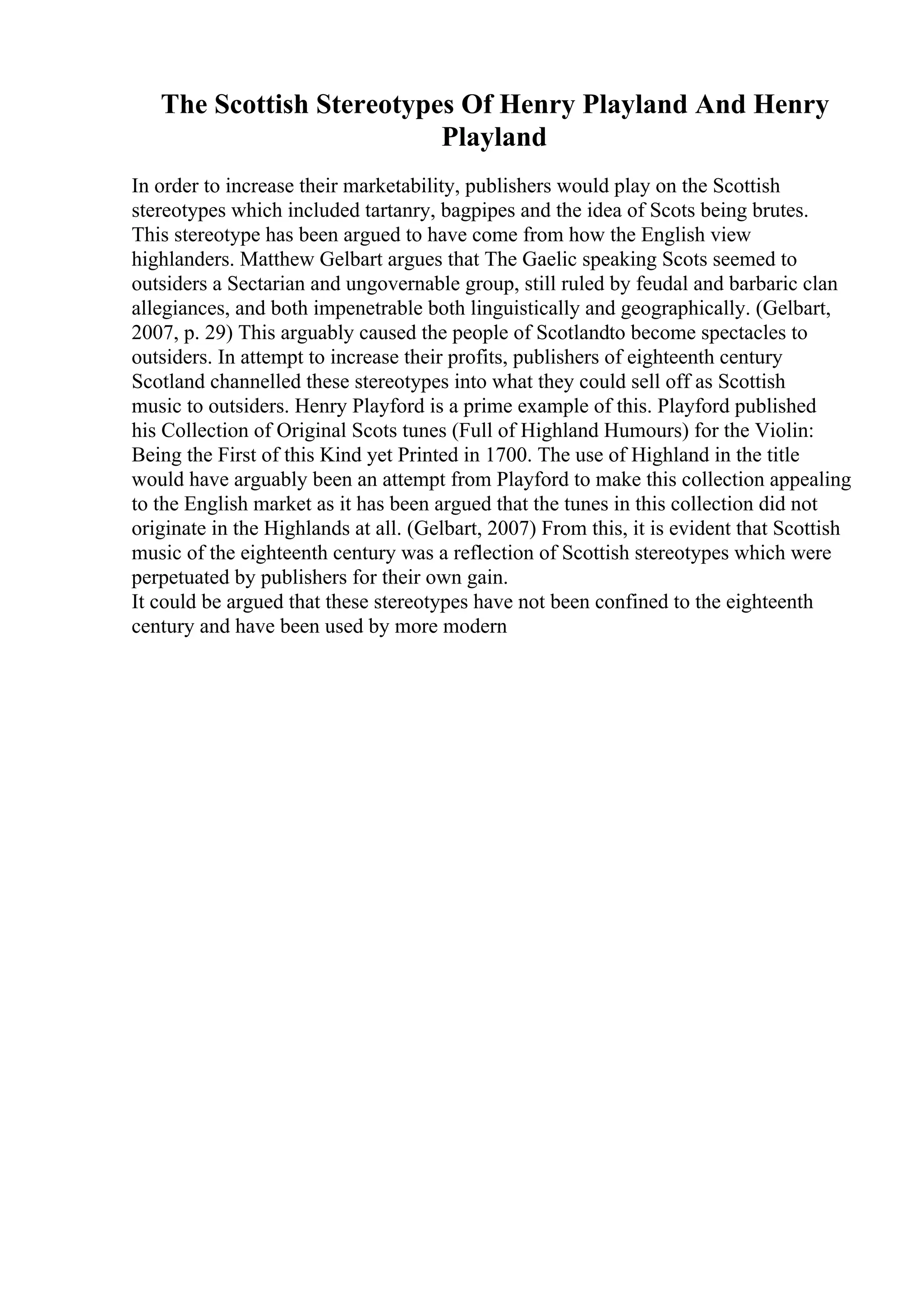 The Scottish Stereotypes Of Henry Playland And Henry
Playland
In order to increase their marketability, publishers would play on the Scottish
stereotypes which included tartanry, bagpipes and the idea of Scots being brutes.
This stereotype has been argued to have come from how the English view
highlanders. Matthew Gelbart argues that The Gaelic speaking Scots seemed to
outsiders a Sectarian and ungovernable group, still ruled by feudal and barbaric clan
allegiances, and both impenetrable both linguistically and geographically. (Gelbart,
2007, p. 29) This arguably caused the people of Scotlandto become spectacles to
outsiders. In attempt to increase their profits, publishers of eighteenth century
Scotland channelled these stereotypes into what they could sell off as Scottish
music to outsiders. Henry Playford is a prime example of this. Playford published
his Collection of Original Scots tunes (Full of Highland Humours) for the Violin:
Being the First of this Kind yet Printed in 1700. The use of Highland in the title
would have arguably been an attempt from Playford to make this collection appealing
to the English market as it has been argued that the tunes in this collection did not
originate in the Highlands at all. (Gelbart, 2007) From this, it is evident that Scottish
music of the eighteenth century was a reflection of Scottish stereotypes which were
perpetuated by publishers for their own gain.
It could be argued that these stereotypes have not been confined to the eighteenth
century and have been used by more modern
 