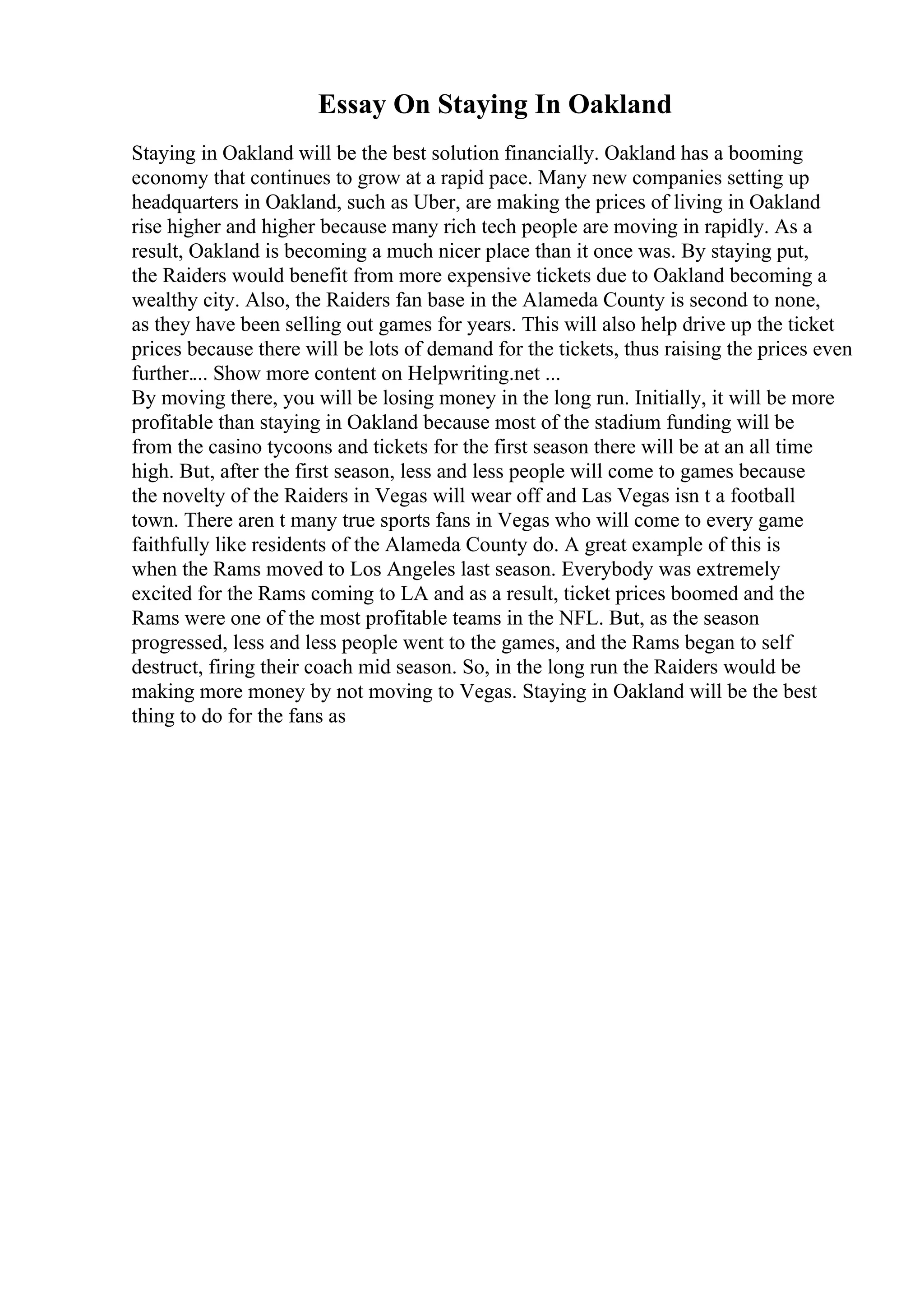 Essay On Staying In Oakland
Staying in Oakland will be the best solution financially. Oakland has a booming
economy that continues to grow at a rapid pace. Many new companies setting up
headquarters in Oakland, such as Uber, are making the prices of living in Oakland
rise higher and higher because many rich tech people are moving in rapidly. As a
result, Oakland is becoming a much nicer place than it once was. By staying put,
the Raiders would benefit from more expensive tickets due to Oakland becoming a
wealthy city. Also, the Raiders fan base in the Alameda County is second to none,
as they have been selling out games for years. This will also help drive up the ticket
prices because there will be lots of demand for the tickets, thus raising the prices even
further.... Show more content on Helpwriting.net ...
By moving there, you will be losing money in the long run. Initially, it will be more
profitable than staying in Oakland because most of the stadium funding will be
from the casino tycoons and tickets for the first season there will be at an all time
high. But, after the first season, less and less people will come to games because
the novelty of the Raiders in Vegas will wear off and Las Vegas isn t a football
town. There aren t many true sports fans in Vegas who will come to every game
faithfully like residents of the Alameda County do. A great example of this is
when the Rams moved to Los Angeles last season. Everybody was extremely
excited for the Rams coming to LA and as a result, ticket prices boomed and the
Rams were one of the most profitable teams in the NFL. But, as the season
progressed, less and less people went to the games, and the Rams began to self
destruct, firing their coach mid season. So, in the long run the Raiders would be
making more money by not moving to Vegas. Staying in Oakland will be the best
thing to do for the fans as
 