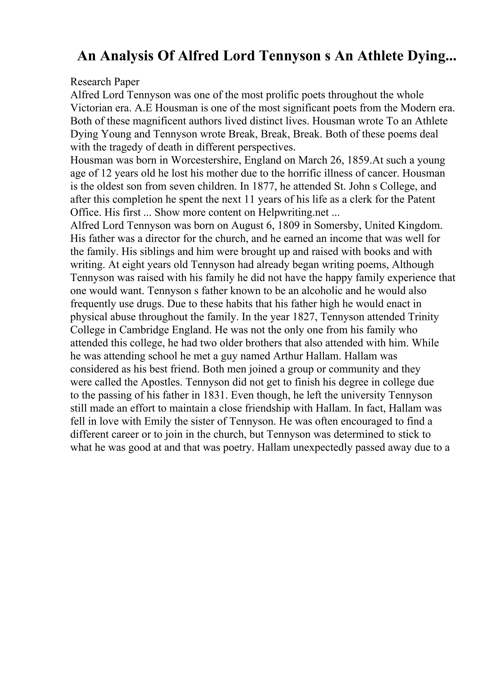 An Analysis Of Alfred Lord Tennyson s An Athlete Dying...
Research Paper
Alfred Lord Tennyson was one of the most prolific poets throughout the whole
Victorian era. A.E Housman is one of the most significant poets from the Modern era.
Both of these magnificent authors lived distinct lives. Housman wrote To an Athlete
Dying Young and Tennyson wrote Break, Break, Break. Both of these poems deal
with the tragedy of death in different perspectives.
Housman was born in Worcestershire, England on March 26, 1859.At such a young
age of 12 years old he lost his mother due to the horrific illness of cancer. Housman
is the oldest son from seven children. In 1877, he attended St. John s College, and
after this completion he spent the next 11 years of his life as a clerk for the Patent
Office. His first ... Show more content on Helpwriting.net ...
Alfred Lord Tennyson was born on August 6, 1809 in Somersby, United Kingdom.
His father was a director for the church, and he earned an income that was well for
the family. His siblings and him were brought up and raised with books and with
writing. At eight years old Tennyson had already began writing poems, Although
Tennyson was raised with his family he did not have the happy family experience that
one would want. Tennyson s father known to be an alcoholic and he would also
frequently use drugs. Due to these habits that his father high he would enact in
physical abuse throughout the family. In the year 1827, Tennyson attended Trinity
College in Cambridge England. He was not the only one from his family who
attended this college, he had two older brothers that also attended with him. While
he was attending school he met a guy named Arthur Hallam. Hallam was
considered as his best friend. Both men joined a group or community and they
were called the Apostles. Tennyson did not get to finish his degree in college due
to the passing of his father in 1831. Even though, he left the university Tennyson
still made an effort to maintain a close friendship with Hallam. In fact, Hallam was
fell in love with Emily the sister of Tennyson. He was often encouraged to find a
different career or to join in the church, but Tennyson was determined to stick to
what he was good at and that was poetry. Hallam unexpectedly passed away due to a
 