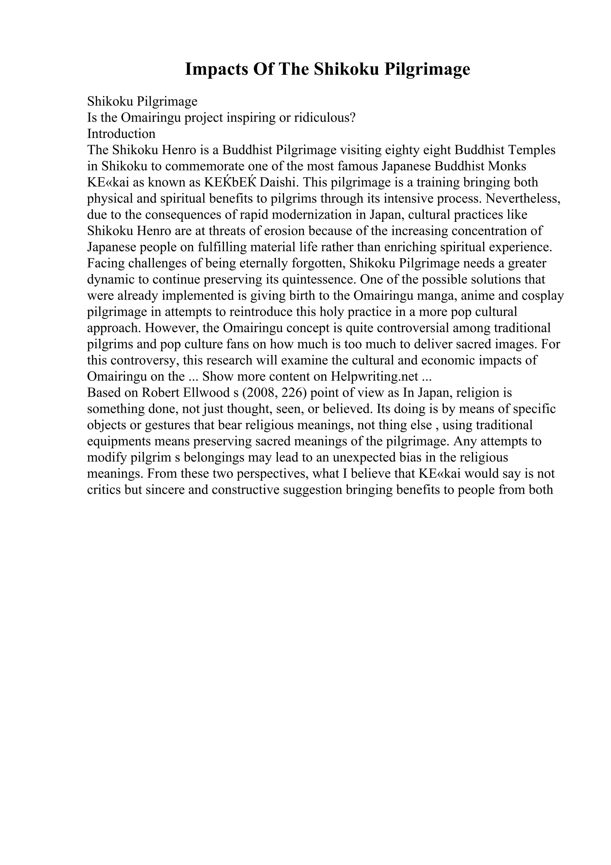 Impacts Of The Shikoku Pilgrimage
Shikoku Pilgrimage
Is the Omairingu project inspiring or ridiculous?
Introduction
The Shikoku Henro is a Buddhist Pilgrimage visiting eighty eight Buddhist Temples
in Shikoku to commemorate one of the most famous Japanese Buddhist Monks
KЕ«kai as known as KЕЌbЕЌ Daishi. This pilgrimage is a training bringing both
physical and spiritual benefits to pilgrims through its intensive process. Nevertheless,
due to the consequences of rapid modernization in Japan, cultural practices like
Shikoku Henro are at threats of erosion because of the increasing concentration of
Japanese people on fulfilling material life rather than enriching spiritual experience.
Facing challenges of being eternally forgotten, Shikoku Pilgrimage needs a greater
dynamic to continue preserving its quintessence. One of the possible solutions that
were already implemented is giving birth to the Omairingu manga, anime and cosplay
pilgrimage in attempts to reintroduce this holy practice in a more pop cultural
approach. However, the Omairingu concept is quite controversial among traditional
pilgrims and pop culture fans on how much is too much to deliver sacred images. For
this controversy, this research will examine the cultural and economic impacts of
Omairingu on the ... Show more content on Helpwriting.net ...
Based on Robert Ellwood s (2008, 226) point of view as In Japan, religion is
something done, not just thought, seen, or believed. Its doing is by means of specific
objects or gestures that bear religious meanings, not thing else , using traditional
equipments means preserving sacred meanings of the pilgrimage. Any attempts to
modify pilgrim s belongings may lead to an unexpected bias in the religious
meanings. From these two perspectives, what I believe that KЕ«kai would say is not
critics but sincere and constructive suggestion bringing benefits to people from both
 
