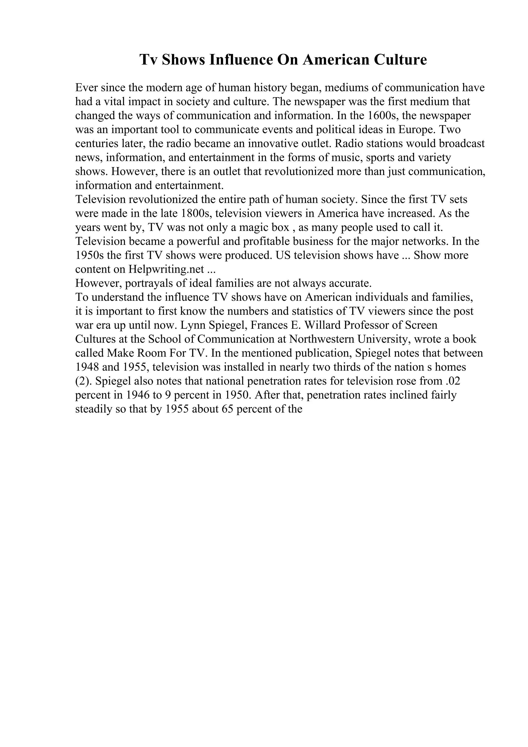 Tv Shows Influence On American Culture
Ever since the modern age of human history began, mediums of communication have
had a vital impact in society and culture. The newspaper was the first medium that
changed the ways of communication and information. In the 1600s, the newspaper
was an important tool to communicate events and political ideas in Europe. Two
centuries later, the radio became an innovative outlet. Radio stations would broadcast
news, information, and entertainment in the forms of music, sports and variety
shows. However, there is an outlet that revolutionized more than just communication,
information and entertainment.
Television revolutionized the entire path of human society. Since the first TV sets
were made in the late 1800s, television viewers in America have increased. As the
years went by, TV was not only a magic box , as many people used to call it.
Television became a powerful and profitable business for the major networks. In the
1950s the first TV shows were produced. US television shows have ... Show more
content on Helpwriting.net ...
However, portrayals of ideal families are not always accurate.
To understand the influence TV shows have on American individuals and families,
it is important to first know the numbers and statistics of TV viewers since the post
war era up until now. Lynn Spiegel, Frances E. Willard Professor of Screen
Cultures at the School of Communication at Northwestern University, wrote a book
called Make Room For TV. In the mentioned publication, Spiegel notes that between
1948 and 1955, television was installed in nearly two thirds of the nation s homes
(2). Spiegel also notes that national penetration rates for television rose from .02
percent in 1946 to 9 percent in 1950. After that, penetration rates inclined fairly
steadily so that by 1955 about 65 percent of the
 