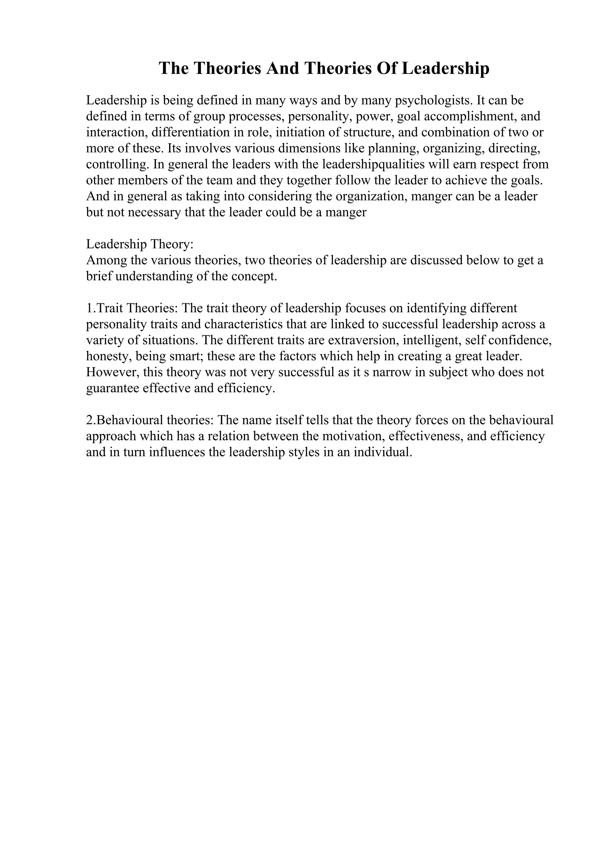 The Theories And Theories Of Leadership
Leadership is being defined in many ways and by many psychologists. It can be
defined in terms of group processes, personality, power, goal accomplishment, and
interaction, differentiation in role, initiation of structure, and combination of two or
more of these. Its involves various dimensions like planning, organizing, directing,
controlling. In general the leaders with the leadershipqualities will earn respect from
other members of the team and they together follow the leader to achieve the goals.
And in general as taking into considering the organization, manger can be a leader
but not necessary that the leader could be a manger
Leadership Theory:
Among the various theories, two theories of leadership are discussed below to get a
brief understanding of the concept.
1.Trait Theories: The trait theory of leadership focuses on identifying different
personality traits and characteristics that are linked to successful leadership across a
variety of situations. The different traits are extraversion, intelligent, self confidence,
honesty, being smart; these are the factors which help in creating a great leader.
However, this theory was not very successful as it s narrow in subject who does not
guarantee effective and efficiency.
2.Behavioural theories: The name itself tells that the theory forces on the behavioural
approach which has a relation between the motivation, effectiveness, and efficiency
and in turn influences the leadership styles in an individual.
 