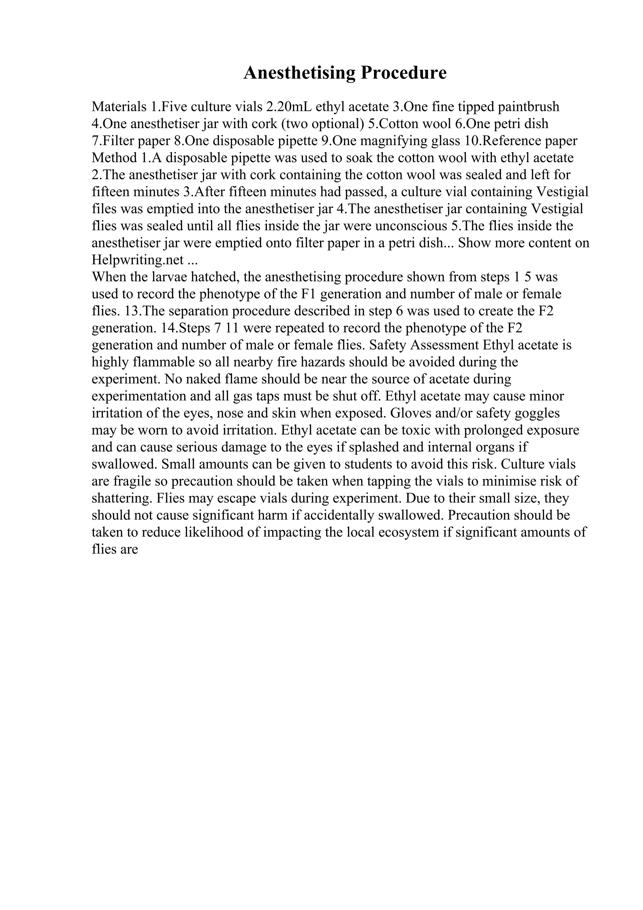 Anesthetising Procedure
Materials 1.Five culture vials 2.20mL ethyl acetate 3.One fine tipped paintbrush
4.One anesthetiser jar with cork (two optional) 5.Cotton wool 6.One petri dish
7.Filter paper 8.One disposable pipette 9.One magnifying glass 10.Reference paper
Method 1.A disposable pipette was used to soak the cotton wool with ethyl acetate
2.The anesthetiser jar with cork containing the cotton wool was sealed and left for
fifteen minutes 3.After fifteen minutes had passed, a culture vial containing Vestigial
files was emptied into the anesthetiser jar 4.The anesthetiser jar containing Vestigial
flies was sealed until all flies inside the jar were unconscious 5.The flies inside the
anesthetiser jar were emptied onto filter paper in a petri dish... Show more content on
Helpwriting.net ...
When the larvae hatched, the anesthetising procedure shown from steps 1 5 was
used to record the phenotype of the F1 generation and number of male or female
flies. 13.The separation procedure described in step 6 was used to create the F2
generation. 14.Steps 7 11 were repeated to record the phenotype of the F2
generation and number of male or female flies. Safety Assessment Ethyl acetate is
highly flammable so all nearby fire hazards should be avoided during the
experiment. No naked flame should be near the source of acetate during
experimentation and all gas taps must be shut off. Ethyl acetate may cause minor
irritation of the eyes, nose and skin when exposed. Gloves and/or safety goggles
may be worn to avoid irritation. Ethyl acetate can be toxic with prolonged exposure
and can cause serious damage to the eyes if splashed and internal organs if
swallowed. Small amounts can be given to students to avoid this risk. Culture vials
are fragile so precaution should be taken when tapping the vials to minimise risk of
shattering. Flies may escape vials during experiment. Due to their small size, they
should not cause significant harm if accidentally swallowed. Precaution should be
taken to reduce likelihood of impacting the local ecosystem if significant amounts of
flies are
 