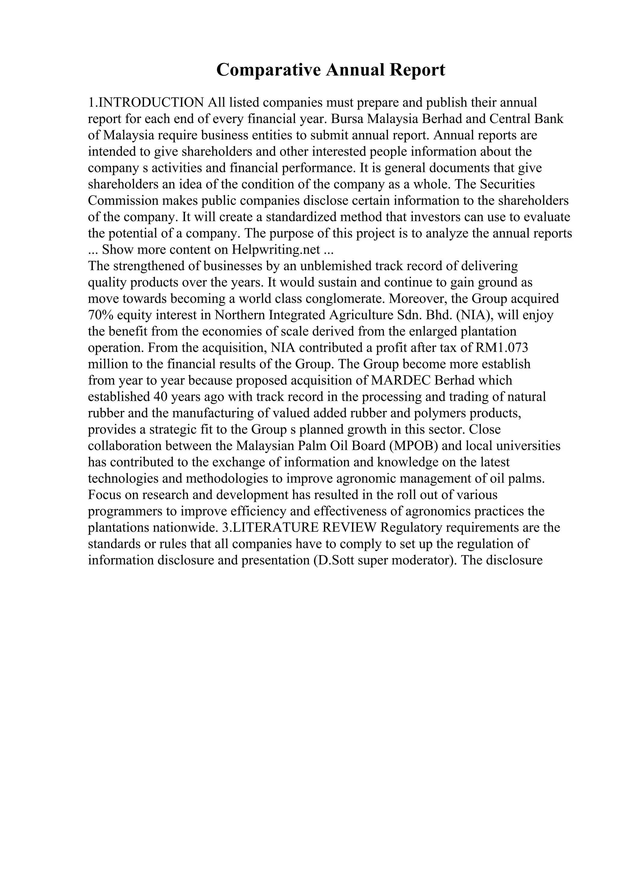 Comparative Annual Report
1.INTRODUCTION All listed companies must prepare and publish their annual
report for each end of every financial year. Bursa Malaysia Berhad and Central Bank
of Malaysia require business entities to submit annual report. Annual reports are
intended to give shareholders and other interested people information about the
company s activities and financial performance. It is general documents that give
shareholders an idea of the condition of the company as a whole. The Securities
Commission makes public companies disclose certain information to the shareholders
of the company. It will create a standardized method that investors can use to evaluate
the potential of a company. The purpose of this project is to analyze the annual reports
... Show more content on Helpwriting.net ...
The strengthened of businesses by an unblemished track record of delivering
quality products over the years. It would sustain and continue to gain ground as
move towards becoming a world class conglomerate. Moreover, the Group acquired
70% equity interest in Northern Integrated Agriculture Sdn. Bhd. (NIA), will enjoy
the benefit from the economies of scale derived from the enlarged plantation
operation. From the acquisition, NIA contributed a profit after tax of RM1.073
million to the financial results of the Group. The Group become more establish
from year to year because proposed acquisition of MARDEC Berhad which
established 40 years ago with track record in the processing and trading of natural
rubber and the manufacturing of valued added rubber and polymers products,
provides a strategic fit to the Group s planned growth in this sector. Close
collaboration between the Malaysian Palm Oil Board (MPOB) and local universities
has contributed to the exchange of information and knowledge on the latest
technologies and methodologies to improve agronomic management of oil palms.
Focus on research and development has resulted in the roll out of various
programmers to improve efficiency and effectiveness of agronomics practices the
plantations nationwide. 3.LITERATURE REVIEW Regulatory requirements are the
standards or rules that all companies have to comply to set up the regulation of
information disclosure and presentation (D.Sott super moderator). The disclosure
 