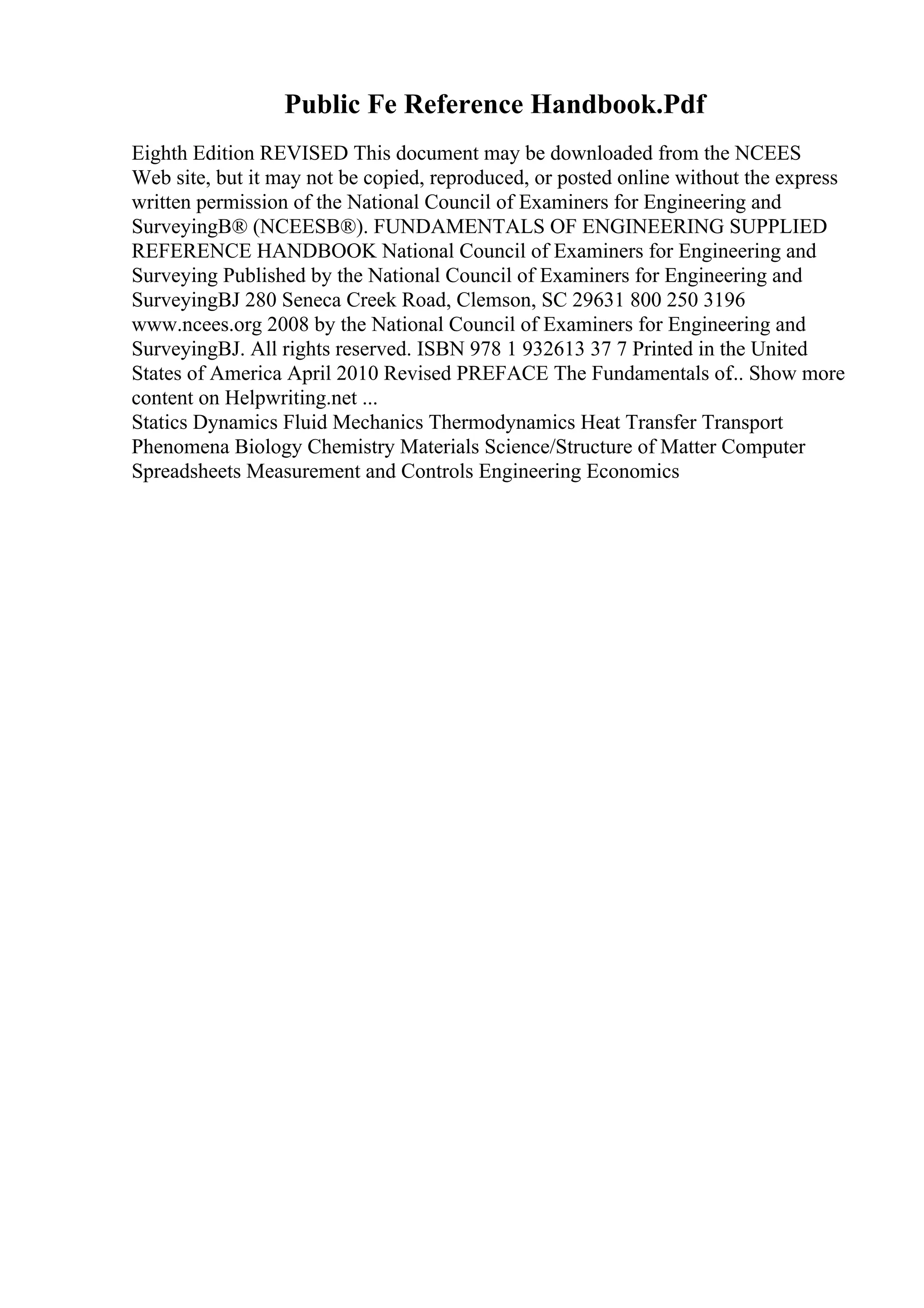 Public Fe Reference Handbook.Pdf
Eighth Edition REVISED This document may be downloaded from the NCEES
Web site, but it may not be copied, reproduced, or posted online without the express
written permission of the National Council of Examiners for Engineering and
SurveyingВ® (NCEESВ®). FUNDAMENTALS OF ENGINEERING SUPPLIED
REFERENCE HANDBOOK National Council of Examiners for Engineering and
Surveying Published by the National Council of Examiners for Engineering and
SurveyingВЈ 280 Seneca Creek Road, Clemson, SC 29631 800 250 3196
www.ncees.org 2008 by the National Council of Examiners for Engineering and
SurveyingВЈ. All rights reserved. ISBN 978 1 932613 37 7 Printed in the United
States of America April 2010 Revised PREFACE The Fundamentals of... Show more
content on Helpwriting.net ...
Statics Dynamics Fluid Mechanics Thermodynamics Heat Transfer Transport
Phenomena Biology Chemistry Materials Science/Structure of Matter Computer
Spreadsheets Measurement and Controls Engineering Economics
 