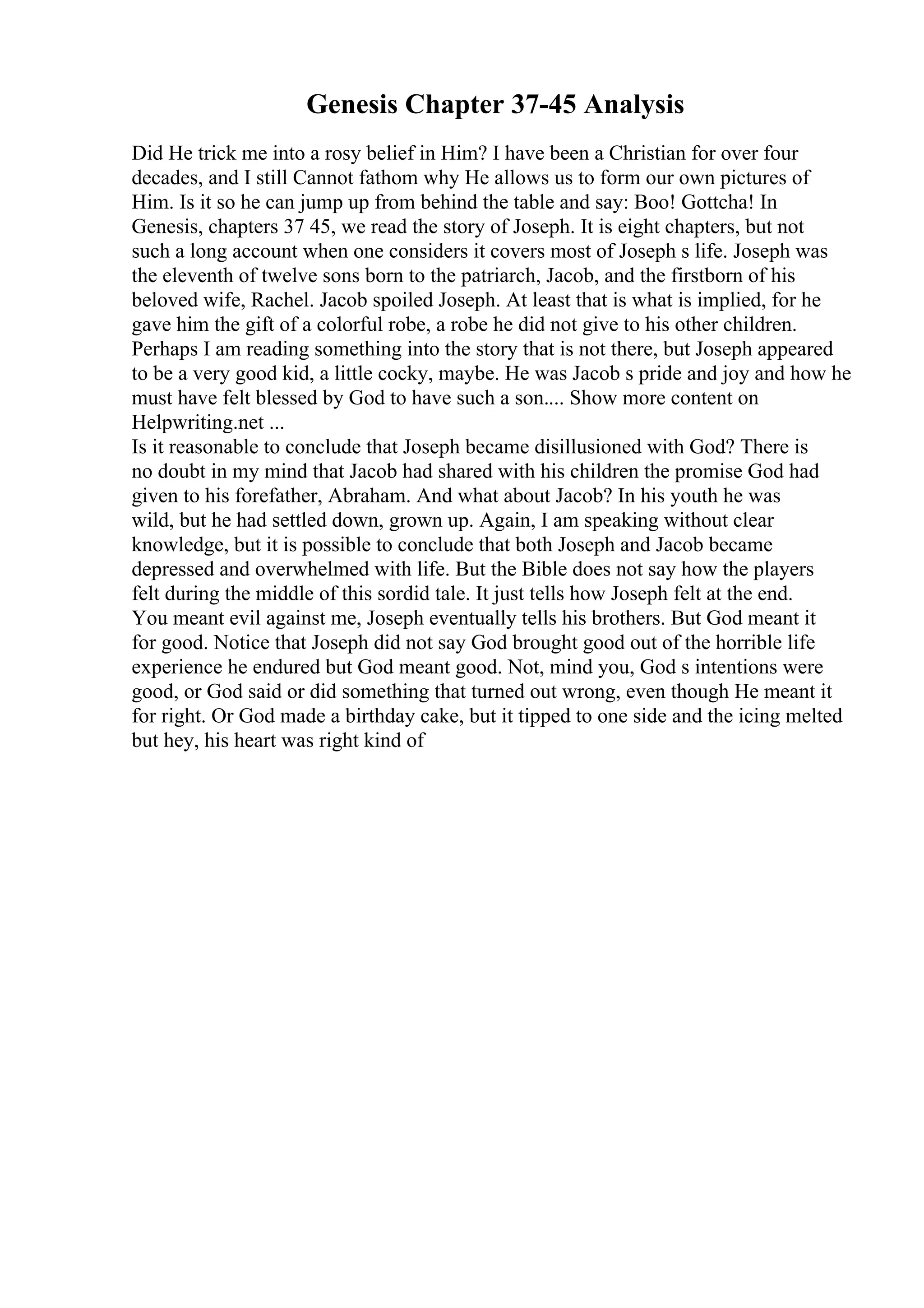 Genesis Chapter 37-45 Analysis
Did He trick me into a rosy belief in Him? I have been a Christian for over four
decades, and I still Cannot fathom why He allows us to form our own pictures of
Him. Is it so he can jump up from behind the table and say: Boo! Gottcha! In
Genesis, chapters 37 45, we read the story of Joseph. It is eight chapters, but not
such a long account when one considers it covers most of Joseph s life. Joseph was
the eleventh of twelve sons born to the patriarch, Jacob, and the firstborn of his
beloved wife, Rachel. Jacob spoiled Joseph. At least that is what is implied, for he
gave him the gift of a colorful robe, a robe he did not give to his other children.
Perhaps I am reading something into the story that is not there, but Joseph appeared
to be a very good kid, a little cocky, maybe. He was Jacob s pride and joy and how he
must have felt blessed by God to have such a son.... Show more content on
Helpwriting.net ...
Is it reasonable to conclude that Joseph became disillusioned with God? There is
no doubt in my mind that Jacob had shared with his children the promise God had
given to his forefather, Abraham. And what about Jacob? In his youth he was
wild, but he had settled down, grown up. Again, I am speaking without clear
knowledge, but it is possible to conclude that both Joseph and Jacob became
depressed and overwhelmed with life. But the Bible does not say how the players
felt during the middle of this sordid tale. It just tells how Joseph felt at the end.
You meant evil against me, Joseph eventually tells his brothers. But God meant it
for good. Notice that Joseph did not say God brought good out of the horrible life
experience he endured but God meant good. Not, mind you, God s intentions were
good, or God said or did something that turned out wrong, even though He meant it
for right. Or God made a birthday cake, but it tipped to one side and the icing melted
but hey, his heart was right kind of
 