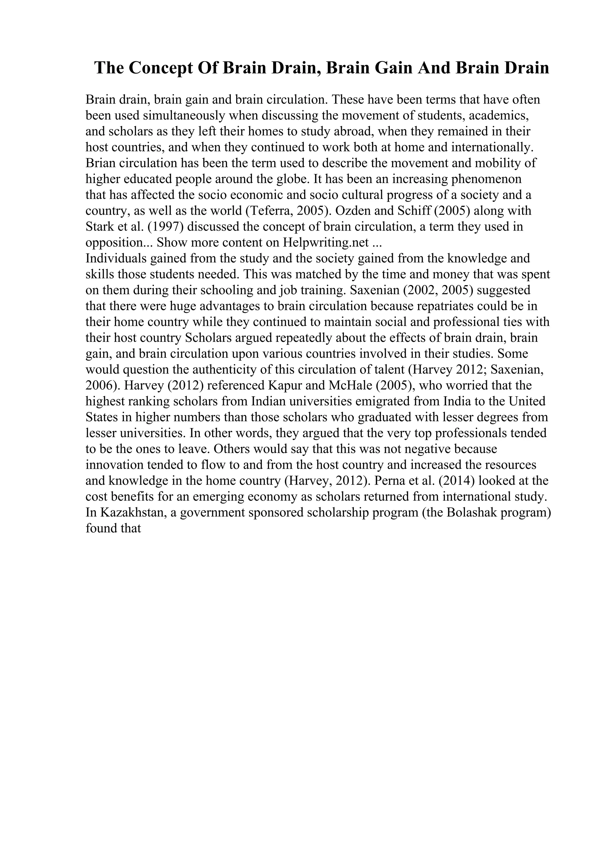 The Concept Of Brain Drain, Brain Gain And Brain Drain
Brain drain, brain gain and brain circulation. These have been terms that have often
been used simultaneously when discussing the movement of students, academics,
and scholars as they left their homes to study abroad, when they remained in their
host countries, and when they continued to work both at home and internationally.
Brian circulation has been the term used to describe the movement and mobility of
higher educated people around the globe. It has been an increasing phenomenon
that has affected the socio economic and socio cultural progress of a society and a
country, as well as the world (Teferra, 2005). Ozden and Schiff (2005) along with
Stark et al. (1997) discussed the concept of brain circulation, a term they used in
opposition... Show more content on Helpwriting.net ...
Individuals gained from the study and the society gained from the knowledge and
skills those students needed. This was matched by the time and money that was spent
on them during their schooling and job training. Saxenian (2002, 2005) suggested
that there were huge advantages to brain circulation because repatriates could be in
their home country while they continued to maintain social and professional ties with
their host country Scholars argued repeatedly about the effects of brain drain, brain
gain, and brain circulation upon various countries involved in their studies. Some
would question the authenticity of this circulation of talent (Harvey 2012; Saxenian,
2006). Harvey (2012) referenced Kapur and McHale (2005), who worried that the
highest ranking scholars from Indian universities emigrated from India to the United
States in higher numbers than those scholars who graduated with lesser degrees from
lesser universities. In other words, they argued that the very top professionals tended
to be the ones to leave. Others would say that this was not negative because
innovation tended to flow to and from the host country and increased the resources
and knowledge in the home country (Harvey, 2012). Perna et al. (2014) looked at the
cost benefits for an emerging economy as scholars returned from international study.
In Kazakhstan, a government sponsored scholarship program (the Bolashak program)
found that
 