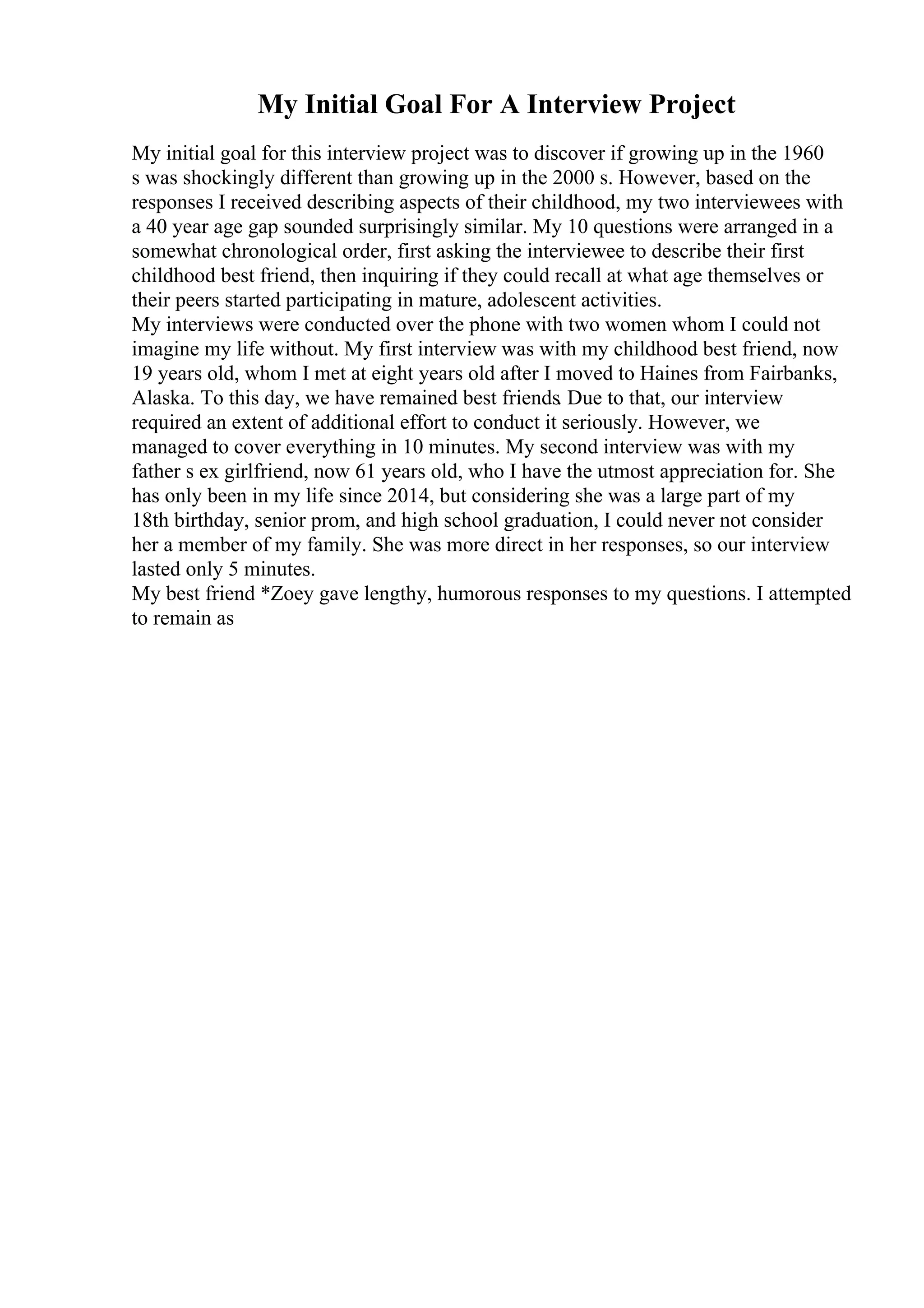 My Initial Goal For A Interview Project
My initial goal for this interview project was to discover if growing up in the 1960
s was shockingly different than growing up in the 2000 s. However, based on the
responses I received describing aspects of their childhood, my two interviewees with
a 40 year age gap sounded surprisingly similar. My 10 questions were arranged in a
somewhat chronological order, first asking the interviewee to describe their first
childhood best friend, then inquiring if they could recall at what age themselves or
their peers started participating in mature, adolescent activities.
My interviews were conducted over the phone with two women whom I could not
imagine my life without. My first interview was with my childhood best friend, now
19 years old, whom I met at eight years old after I moved to Haines from Fairbanks,
Alaska. To this day, we have remained best friends. Due to that, our interview
required an extent of additional effort to conduct it seriously. However, we
managed to cover everything in 10 minutes. My second interview was with my
father s ex girlfriend, now 61 years old, who I have the utmost appreciation for. She
has only been in my life since 2014, but considering she was a large part of my
18th birthday, senior prom, and high school graduation, I could never not consider
her a member of my family. She was more direct in her responses, so our interview
lasted only 5 minutes.
My best friend *Zoey gave lengthy, humorous responses to my questions. I attempted
to remain as
 