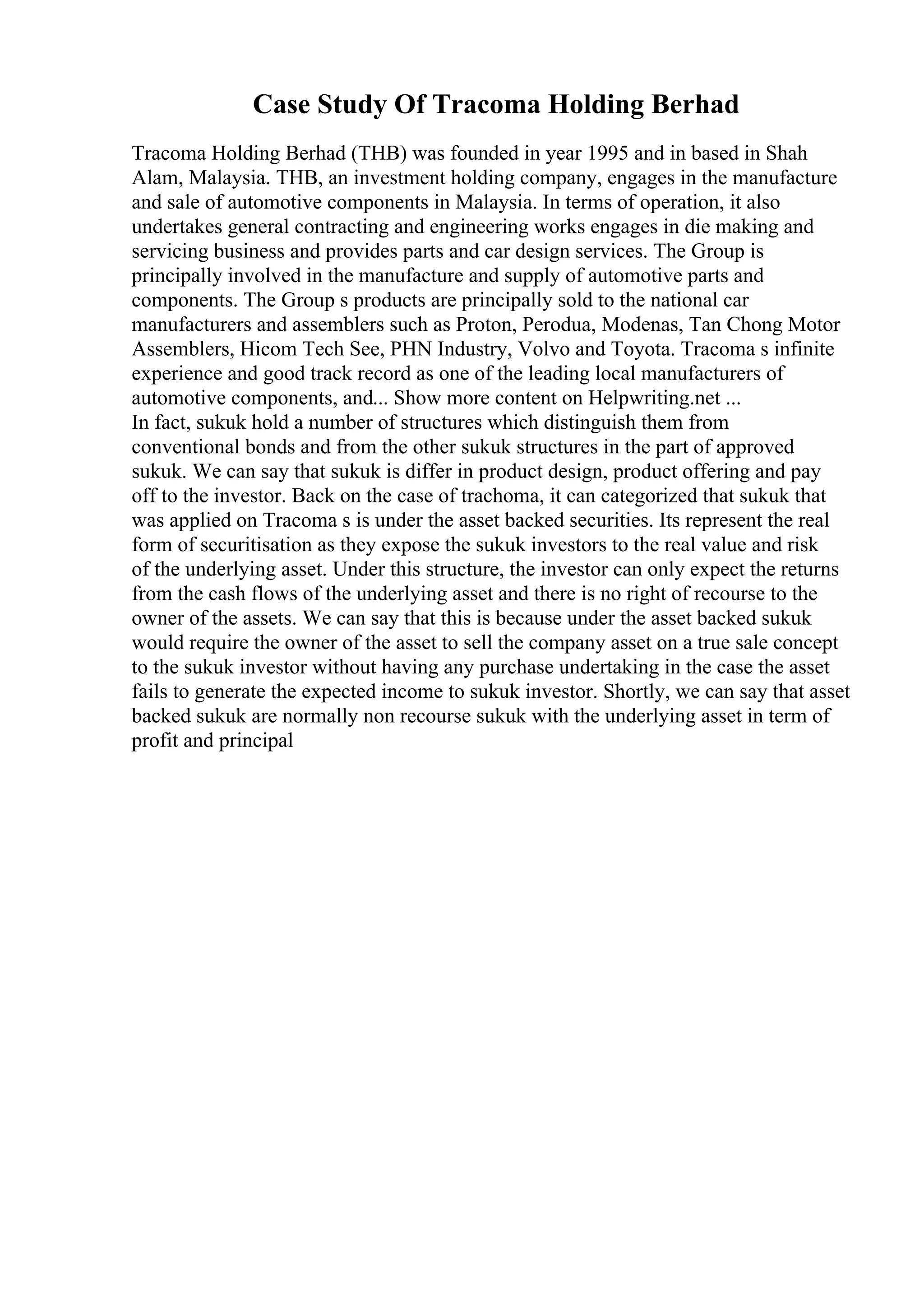 Case Study Of Tracoma Holding Berhad
Tracoma Holding Berhad (THB) was founded in year 1995 and in based in Shah
Alam, Malaysia. THB, an investment holding company, engages in the manufacture
and sale of automotive components in Malaysia. In terms of operation, it also
undertakes general contracting and engineering works engages in die making and
servicing business and provides parts and car design services. The Group is
principally involved in the manufacture and supply of automotive parts and
components. The Group s products are principally sold to the national car
manufacturers and assemblers such as Proton, Perodua, Modenas, Tan Chong Motor
Assemblers, Hicom Tech See, PHN Industry, Volvo and Toyota. Tracoma s infinite
experience and good track record as one of the leading local manufacturers of
automotive components, and... Show more content on Helpwriting.net ...
In fact, sukuk hold a number of structures which distinguish them from
conventional bonds and from the other sukuk structures in the part of approved
sukuk. We can say that sukuk is differ in product design, product offering and pay
off to the investor. Back on the case of trachoma, it can categorized that sukuk that
was applied on Tracoma s is under the asset backed securities. Its represent the real
form of securitisation as they expose the sukuk investors to the real value and risk
of the underlying asset. Under this structure, the investor can only expect the returns
from the cash flows of the underlying asset and there is no right of recourse to the
owner of the assets. We can say that this is because under the asset backed sukuk
would require the owner of the asset to sell the company asset on a true sale concept
to the sukuk investor without having any purchase undertaking in the case the asset
fails to generate the expected income to sukuk investor. Shortly, we can say that asset
backed sukuk are normally non recourse sukuk with the underlying asset in term of
profit and principal
 