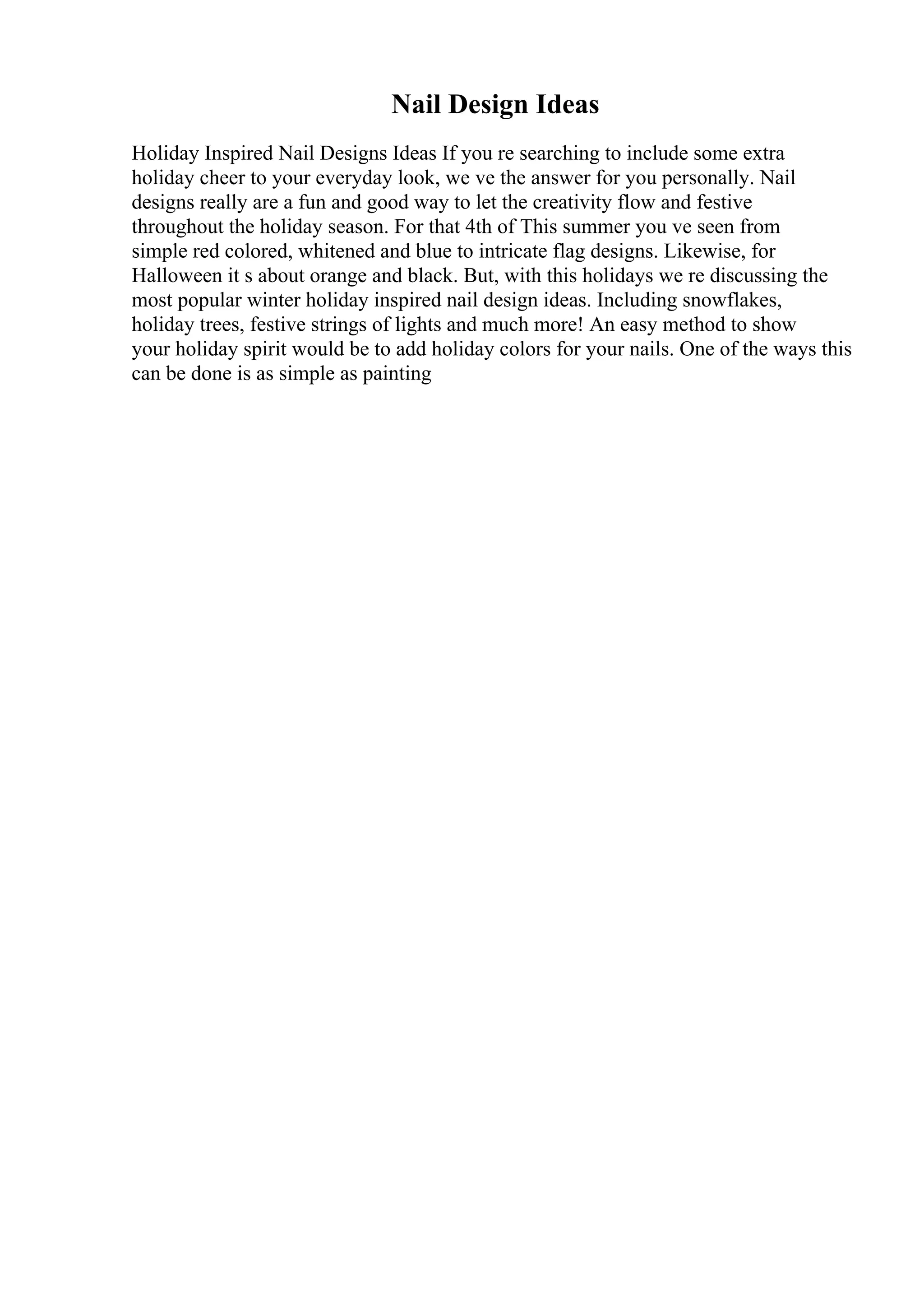 Nail Design Ideas
Holiday Inspired Nail Designs Ideas If you re searching to include some extra
holiday cheer to your everyday look, we ve the answer for you personally. Nail
designs really are a fun and good way to let the creativity flow and festive
throughout the holiday season. For that 4th of This summer you ve seen from
simple red colored, whitened and blue to intricate flag designs. Likewise, for
Halloween it s about orange and black. But, with this holidays we re discussing the
most popular winter holiday inspired nail design ideas. Including snowflakes,
holiday trees, festive strings of lights and much more! An easy method to show
your holiday spirit would be to add holiday colors for your nails. One of the ways this
can be done is as simple as painting
 
