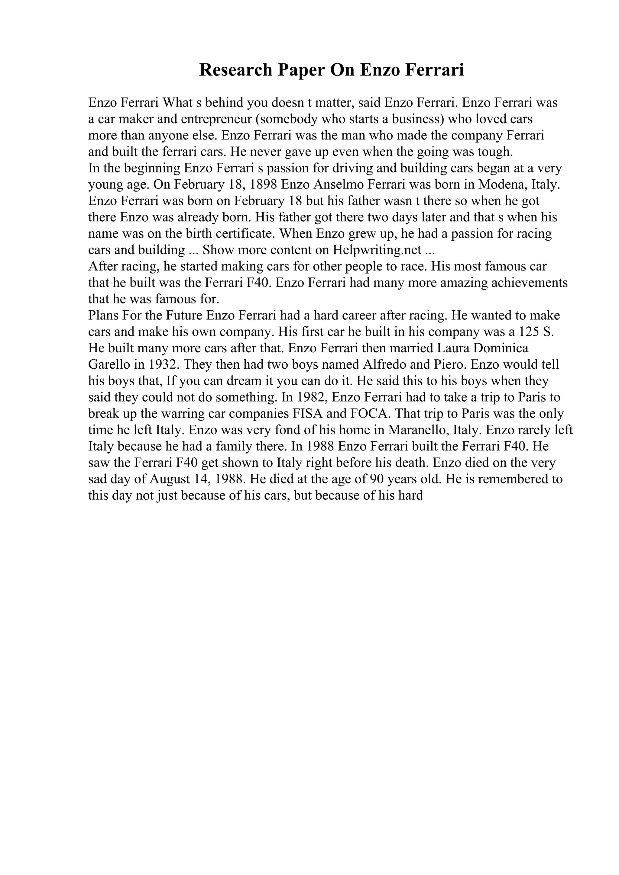 Research Paper On Enzo Ferrari
Enzo Ferrari What s behind you doesn t matter, said Enzo Ferrari. Enzo Ferrari was
a car maker and entrepreneur (somebody who starts a business) who loved cars
more than anyone else. Enzo Ferrari was the man who made the company Ferrari
and built the ferrari cars. He never gave up even when the going was tough.
In the beginning Enzo Ferrari s passion for driving and building cars began at a very
young age. On February 18, 1898 Enzo Anselmo Ferrari was born in Modena, Italy.
Enzo Ferrari was born on February 18 but his father wasn t there so when he got
there Enzo was already born. His father got there two days later and that s when his
name was on the birth certificate. When Enzo grew up, he had a passion for racing
cars and building ... Show more content on Helpwriting.net ...
After racing, he started making cars for other people to race. His most famous car
that he built was the Ferrari F40. Enzo Ferrari had many more amazing achievements
that he was famous for.
Plans For the Future Enzo Ferrari had a hard career after racing. He wanted to make
cars and make his own company. His first car he built in his company was a 125 S.
He built many more cars after that. Enzo Ferrari then married Laura Dominica
Garello in 1932. They then had two boys named Alfredo and Piero. Enzo would tell
his boys that, If you can dream it you can do it. He said this to his boys when they
said they could not do something. In 1982, Enzo Ferrari had to take a trip to Paris to
break up the warring car companies FISA and FOCA. That trip to Paris was the only
time he left Italy. Enzo was very fond of his home in Maranello, Italy. Enzo rarely left
Italy because he had a family there. In 1988 Enzo Ferrari built the Ferrari F40. He
saw the Ferrari F40 get shown to Italy right before his death. Enzo died on the very
sad day of August 14, 1988. He died at the age of 90 years old. He is remembered to
this day not just because of his cars, but because of his hard
 