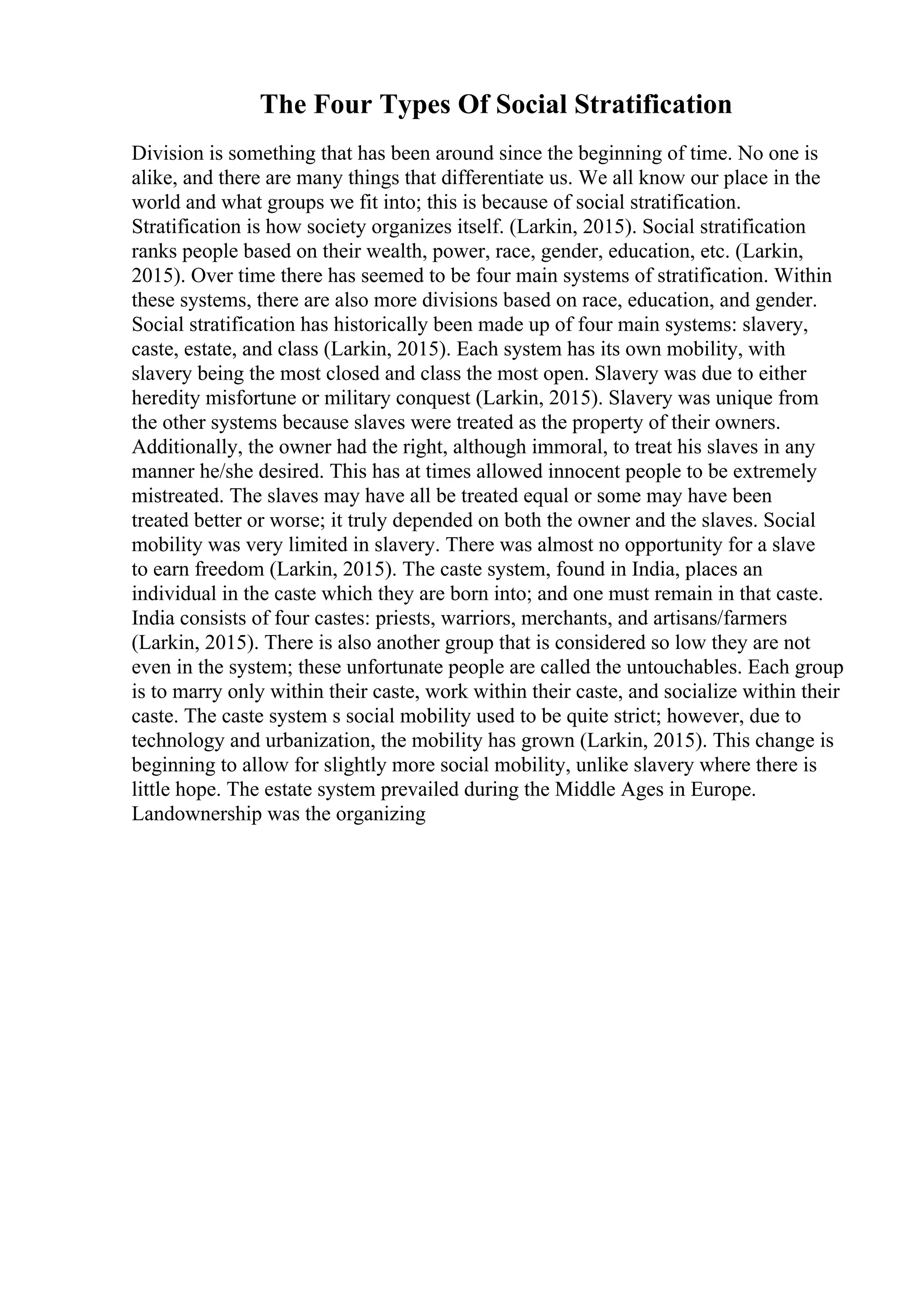 The Four Types Of Social Stratification
Division is something that has been around since the beginning of time. No one is
alike, and there are many things that differentiate us. We all know our place in the
world and what groups we fit into; this is because of social stratification.
Stratification is how society organizes itself. (Larkin, 2015). Social stratification
ranks people based on their wealth, power, race, gender, education, etc. (Larkin,
2015). Over time there has seemed to be four main systems of stratification. Within
these systems, there are also more divisions based on race, education, and gender.
Social stratification has historically been made up of four main systems: slavery,
caste, estate, and class (Larkin, 2015). Each system has its own mobility, with
slavery being the most closed and class the most open. Slavery was due to either
heredity misfortune or military conquest (Larkin, 2015). Slavery was unique from
the other systems because slaves were treated as the property of their owners.
Additionally, the owner had the right, although immoral, to treat his slaves in any
manner he/she desired. This has at times allowed innocent people to be extremely
mistreated. The slaves may have all be treated equal or some may have been
treated better or worse; it truly depended on both the owner and the slaves. Social
mobility was very limited in slavery. There was almost no opportunity for a slave
to earn freedom (Larkin, 2015). The caste system, found in India, places an
individual in the caste which they are born into; and one must remain in that caste.
India consists of four castes: priests, warriors, merchants, and artisans/farmers
(Larkin, 2015). There is also another group that is considered so low they are not
even in the system; these unfortunate people are called the untouchables. Each group
is to marry only within their caste, work within their caste, and socialize within their
caste. The caste system s social mobility used to be quite strict; however, due to
technology and urbanization, the mobility has grown (Larkin, 2015). This change is
beginning to allow for slightly more social mobility, unlike slavery where there is
little hope. The estate system prevailed during the Middle Ages in Europe.
Landownership was the organizing
 