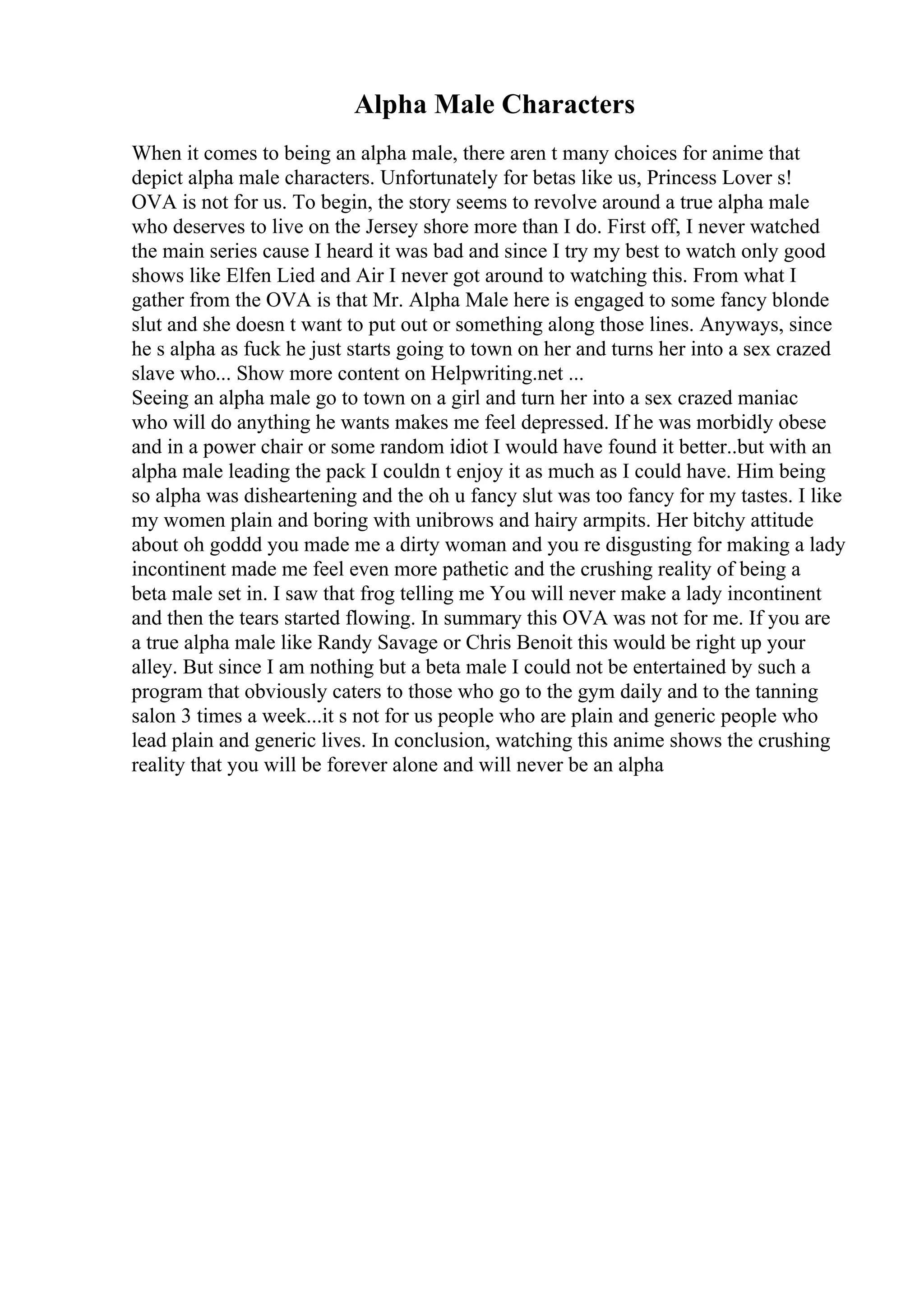 Alpha Male Characters
When it comes to being an alpha male, there aren t many choices for anime that
depict alpha male characters. Unfortunately for betas like us, Princess Lover s!
OVA is not for us. To begin, the story seems to revolve around a true alpha male
who deserves to live on the Jersey shore more than I do. First off, I never watched
the main series cause I heard it was bad and since I try my best to watch only good
shows like Elfen Lied and Air I never got around to watching this. From what I
gather from the OVA is that Mr. Alpha Male here is engaged to some fancy blonde
slut and she doesn t want to put out or something along those lines. Anyways, since
he s alpha as fuck he just starts going to town on her and turns her into a sex crazed
slave who... Show more content on Helpwriting.net ...
Seeing an alpha male go to town on a girl and turn her into a sex crazed maniac
who will do anything he wants makes me feel depressed. If he was morbidly obese
and in a power chair or some random idiot I would have found it better..but with an
alpha male leading the pack I couldn t enjoy it as much as I could have. Him being
so alpha was disheartening and the oh u fancy slut was too fancy for my tastes. I like
my women plain and boring with unibrows and hairy armpits. Her bitchy attitude
about oh goddd you made me a dirty woman and you re disgusting for making a lady
incontinent made me feel even more pathetic and the crushing reality of being a
beta male set in. I saw that frog telling me You will never make a lady incontinent
and then the tears started flowing. In summary this OVA was not for me. If you are
a true alpha male like Randy Savage or Chris Benoit this would be right up your
alley. But since I am nothing but a beta male I could not be entertained by such a
program that obviously caters to those who go to the gym daily and to the tanning
salon 3 times a week...it s not for us people who are plain and generic people who
lead plain and generic lives. In conclusion, watching this anime shows the crushing
reality that you will be forever alone and will never be an alpha
 