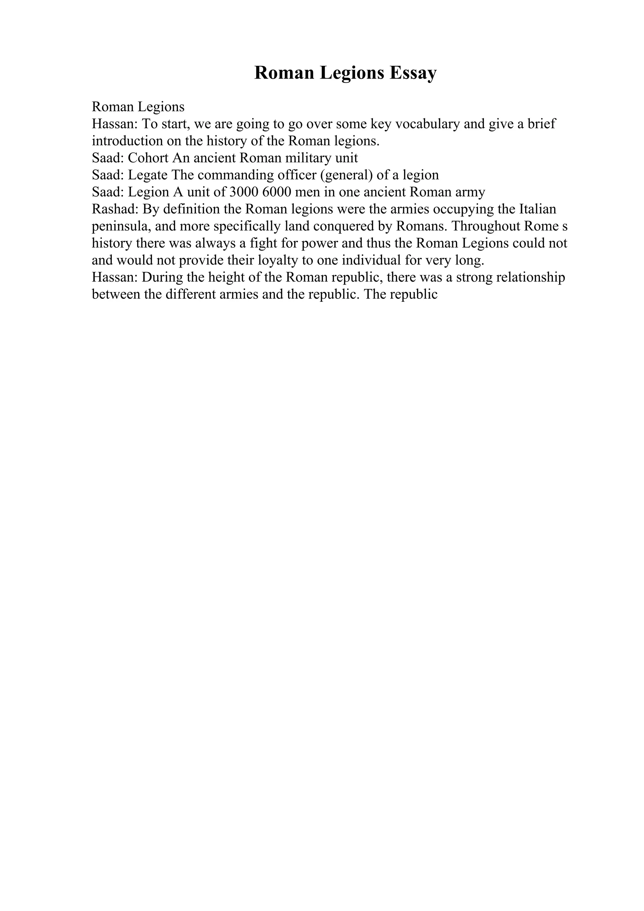 Roman Legions Essay
Roman Legions
Hassan: To start, we are going to go over some key vocabulary and give a brief
introduction on the history of the Roman legions.
Saad: Cohort An ancient Roman military unit
Saad: Legate The commanding officer (general) of a legion
Saad: Legion A unit of 3000 6000 men in one ancient Roman army
Rashad: By definition the Roman legions were the armies occupying the Italian
peninsula, and more specifically land conquered by Romans. Throughout Rome s
history there was always a fight for power and thus the Roman Legions could not
and would not provide their loyalty to one individual for very long.
Hassan: During the height of the Roman republic, there was a strong relationship
between the different armies and the republic. The republic
 