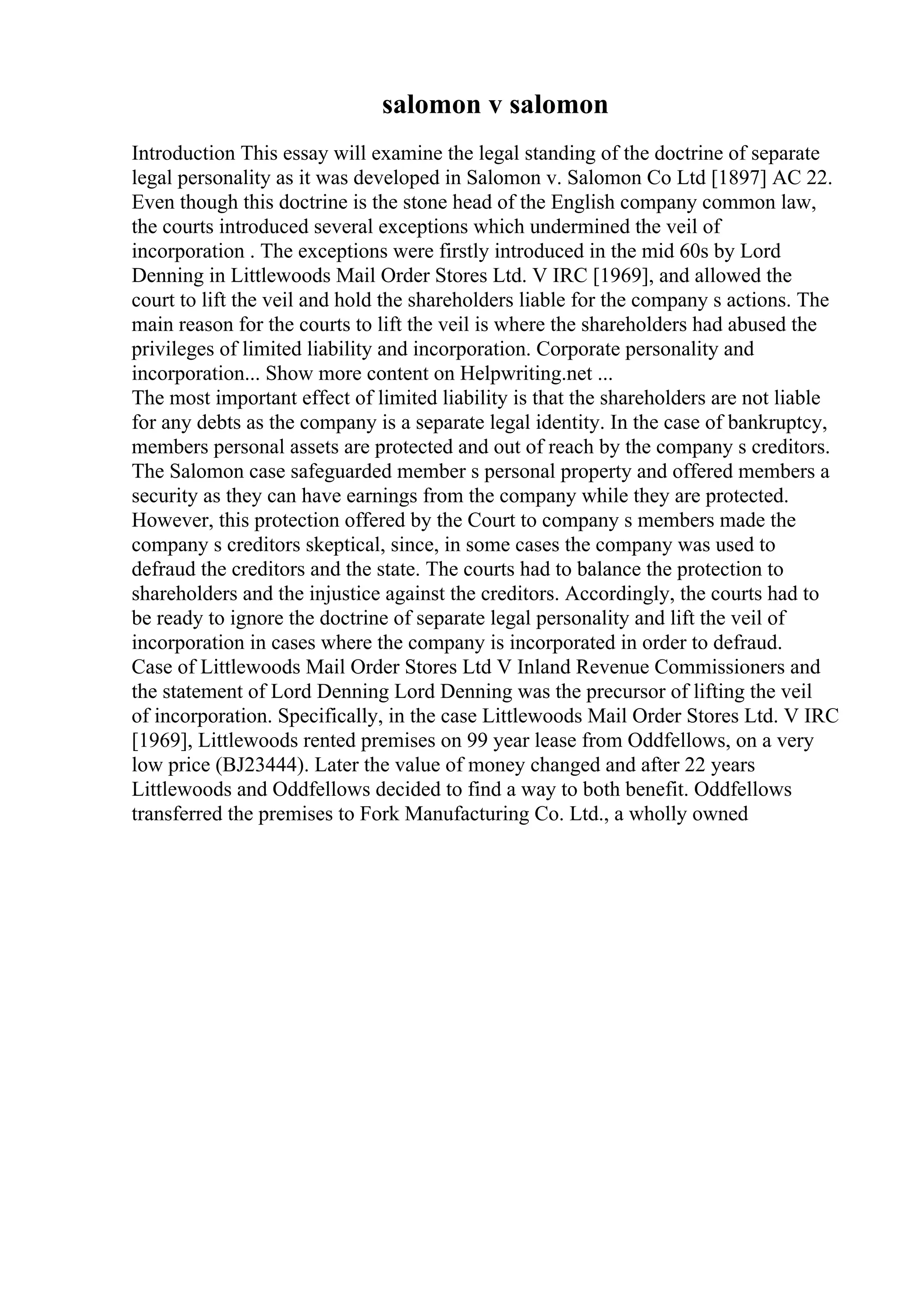 salomon v salomon
Introduction This essay will examine the legal standing of the doctrine of separate
legal personality as it was developed in Salomon v. Salomon Co Ltd [1897] AC 22.
Even though this doctrine is the stone head of the English company common law,
the courts introduced several exceptions which undermined the veil of
incorporation . The exceptions were firstly introduced in the mid 60s by Lord
Denning in Littlewoods Mail Order Stores Ltd. V IRC [1969], and allowed the
court to lift the veil and hold the shareholders liable for the company s actions. The
main reason for the courts to lift the veil is where the shareholders had abused the
privileges of limited liability and incorporation. Corporate personality and
incorporation... Show more content on Helpwriting.net ...
The most important effect of limited liability is that the shareholders are not liable
for any debts as the company is a separate legal identity. In the case of bankruptcy,
members personal assets are protected and out of reach by the company s creditors.
The Salomon case safeguarded member s personal property and offered members a
security as they can have earnings from the company while they are protected.
However, this protection offered by the Court to company s members made the
company s creditors skeptical, since, in some cases the company was used to
defraud the creditors and the state. The courts had to balance the protection to
shareholders and the injustice against the creditors. Accordingly, the courts had to
be ready to ignore the doctrine of separate legal personality and lift the veil of
incorporation in cases where the company is incorporated in order to defraud.
Case of Littlewoods Mail Order Stores Ltd V Inland Revenue Commissioners and
the statement of Lord Denning Lord Denning was the precursor of lifting the veil
of incorporation. Specifically, in the case Littlewoods Mail Order Stores Ltd. V IRC
[1969], Littlewoods rented premises on 99 year lease from Oddfellows, on a very
low price (ВЈ23444). Later the value of money changed and after 22 years
Littlewoods and Oddfellows decided to find a way to both benefit. Oddfellows
transferred the premises to Fork Manufacturing Co. Ltd., a wholly owned
 