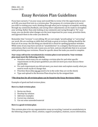 ENGL	102	–	01	
Summer	2019	
Essay	Revision	Plan	Guidelines	
	
If	you	have	earned	a	7	on	your	essay	and	would	like	to	revise	it	for	the	opportunity	to	earn	
an	8	(B),	you	must	first	turn	in	a	revision	plan.	The	purpose	of	a	revision	plan	is	to	assist	
you	with	re-visiting	your	work,	thinking	through	what	you’re	trying	to	accomplish,	working	
through	my	comments/feedback,	and	seeing	where	adjustments	can	be	made	to	strengthen	
your	writing.	Rather	than	only	looking	at	my	comments	and	racing	through	to	“fix”	your	
essay,	you	can	decide	what	changes	are	the	most	important	for	your	essay,	prioritize	them,	
and	approach	them	in	the	order	you	deem	fit.		
	
Remember	that	“revision”	is	not	editing.	We	are	not	simply	“proofreading”	or	“correcting”	
our	work.	We	are	working	on	skills	that	will	help	us	grow	as	writers.	Editing	should	be	the	
final	act	of	an	essay:	the	last	thing	you	should	do	is	check	for	spelling/grammar	mistakes.	
While	some	of	you	may	have	earned	an	“unsatisfactory”	in	a	category	that	focuses	on	your	
conventions,	that	is	not	the	sole	reason	you	are	here,	and	you	should	take	that	in	to	account	
while	prioritizing	your	revisions.	Please	be	specific	about	the	tasks	you	need	to	complete.		
	
Your	essay	will	not	be	reevaluated	if	a	revision	plan	is	not	turned	in.	Your	revision	
plan	must	meet	the	following	criteria:	
• Introduce	what	essay	you	are	making	a	revision	plan	for	and	what	specific	
requirements	on	the	project	guidelines	you	did	not	meet	(you	must	discuss	these	
specifically)		
• For	each	requirement	you	did	not	meet,	you	must	state	and	explain	exactly	what	you	
need	to	work	on/do	to	change	that.		
• Prioritize	these	(they	do	not	need	to	be	in	the	order	they	are	on	the	sheet)	
• Type	and	upload	to	the	Revision	Plans	drop	box	by	the	assigned	date	
	
*The	drop	box	for	all	revision	plans	can	be	found	in	the	Essay	Revisions	folder.		
	
Examples	of	good	and	bad	revision	plans:	
	
Here	is	a	bad	revision	plan:	
	
1. Revise	my	thesis	
2. Develop	my	solution	
3. Add	more	examples	
4. Correct	my	citations	
5. Cut	out	some	unneeded	material	
	
Here	is	a	good	revision	plan:	
	
This	revision	plan	is	for	my	argumentative	essay	on	recycling.	I	earned	an	unsatisfactory	in	
the	following	categories:	thesis,	solution,	support	(examples),	citations,	excess	information,	
 