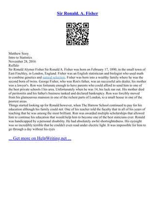 Sir Ronald. A. Fisher
Matthew Sooy
Intro to Statistics
November 28, 2016
Ruffalo
Sir Ronald Alymer Fisher Sir Ronald A. Fisher was born on February 17, 1890, in the small town of
East Finchley, in London, England. Fisher was an English statistician and biologist who used math
to combine genetics and natural selection. Fisher was born into a wealthy family where he was the
second born of twins. George Fisher, who was Ron's father, was an successful arts dealer, his mother
was a lawyer's. Ron was fortunate enough to have parents who could afford to send him to one of
the best private schools I his area. Unfortunately when he was 14, his luck ran out. His mother died
of peritonitis and his father's business tanked and declared bankruptcy. Ron was forcibly moved
from his glamourous mansion in one of the richest parts of London, to a small house in one of the
poorest areas.
Things started looking up for Ronald however, when The Harrow School continued to pay for his
education although his family could not. One of his teacher told the faculty that in all of his years of
teaching that he was among the most brilliant. Ron was awarded multiple scholarships that allowed
him to continue his education that would help him to become one of the best staticians ever. Ronald
was handicapped by a personal disability. He had absolutely awful shortsightedness. His eyesight
was so incredibly terrible that he couldn't even read under electric light. It was impossible for him to
go through a day without his eyes
... Get more on HelpWriting.net ...
 