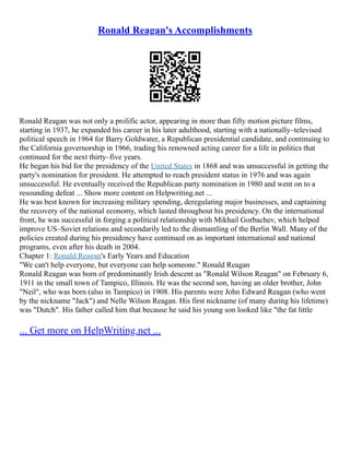 Ronald Reagan's Accomplishments
Ronald Reagan was not only a prolific actor, appearing in more than fifty motion picture films,
starting in 1937, he expanded his career in his later adulthood, starting with a nationally–televised
political speech in 1964 for Barry Goldwater, a Republican presidential candidate, and continuing to
the California governorship in 1966, trading his renowned acting career for a life in politics that
continued for the next thirty–five years.
He began his bid for the presidency of the United States in 1868 and was unsuccessful in getting the
party's nomination for president. He attempted to reach president status in 1976 and was again
unsuccessful. He eventually received the Republican party nomination in 1980 and went on to a
resounding defeat ... Show more content on Helpwriting.net ...
He was best known for increasing military spending, deregulating major businesses, and captaining
the recovery of the national economy, which lasted throughout his presidency. On the international
front, he was successful in forging a political relationship with Mikhail Gorbachev, which helped
improve US–Soviet relations and secondarily led to the dismantling of the Berlin Wall. Many of the
policies created during his presidency have continued on as important international and national
programs, even after his death in 2004.
Chapter 1: Ronald Reagan's Early Years and Education
"We can't help everyone, but everyone can help someone." Ronald Reagan
Ronald Reagan was born of predominantly Irish descent as "Ronald Wilson Reagan" on February 6,
1911 in the small town of Tampico, Illinois. He was the second son, having an older brother, John
"Neil", who was born (also in Tampico) in 1908. His parents were John Edward Reagan (who went
by the nickname "Jack") and Nelle Wilson Reagan. His first nickname (of many during his lifetime)
was "Dutch". His father called him that because he said his young son looked like "the fat little
... Get more on HelpWriting.net ...
 
