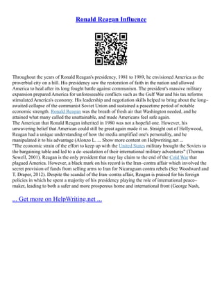 Ronald Reagan Influence
Throughout the years of Ronald Reagan's presidency, 1981 to 1989, he envisioned America as the
proverbial city on a hill. His presidency saw the restoration of faith in the nation and allowed
America to heal after its long fought battle against communism. The president's massive military
expansion prepared America for unforeseeable conflicts such as the Gulf War and his tax reforms
stimulated America's economy. His leadership and negotiation skills helped to bring about the long–
awaited collapse of the communist Soviet Union and sustained a peacetime period of notable
economic strength. Ronald Reagan was the breath of fresh air that Washington needed, and he
attained what many called the unattainable, and made Americans feel safe again.
The American that Ronald Reagan inherited in 1980 was not a hopeful one. However, his
unwavering belief that American could still be great again made it so. Straight out of Hollywood,
Reagan had a unique understanding of how the media amplified one's personality, and he
manipulated it to his advantage (Alonzo L. ... Show more content on Helpwriting.net ...
"The economic strain of the effort to keep up with the United States military brought the Soviets to
the bargaining table and led to a de–escalation of their international military adventures" (Thomas
Sowell, 2001). Reagan is the only president that may lay claim to the end of the Cold War that
plagued America. However, a black mark on his record is the Iran–contra affair which involved the
secret provision of funds from selling arms to Iran for Nicaraguan contra rebels (See Woodward and
T. Draper, 2012). Despite the scandal of the Iran–contra affair, Reagan is praised for his foreign
policies in which he spent a majority of his presidency playing the role of international peace–
maker, leading to both a safer and more prosperous home and international front (George Nash,
... Get more on HelpWriting.net ...
 