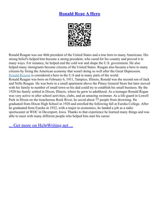 Ronald Reag A Hero
Ronald Reagan was our 46th president of the United States and a true hero to many Americans. His
strong belief's helped him become a strong president, who cared for his country and proved it in
many ways. For instance, he helped end the cold war and shape the U.S. government. He also
helped many immigrants become citizens of the United States. Reagan also became a hero to many
citizens by fixing the American economy that wasn't doing so well after the Great Depression.
Ronald Reagan is considered a hero in the U.S and in many parts of the world.
Ronald Reagan was born on February 6, 1911, Tampico, Illinois, Ronald was the second son of Jack
and Nelle Reagan. He was born in a small apartment above the Pitney General Store but later moved
with his family to number of small town so his dad could try to establish his small business. By the
1920 his family settled in Dixon, Illinois, where he grew to adulthood. As a teenager Ronald Regan
was very active in after school activities, clubs, and an amazing swimmer. As a life guard in Lowell
Park in Dixon on the treacherous Rock River, he saved about 77 people from drowning. He
graduated from Dixon High School in 1928 and enrolled the following fall at Eureka College. After
he graduated from Eureka in 1932, with a major in economics, he landed a job as a radio
sportscaster at WOC in Davenport, Iowa. Thanks to that experience he learned many things and was
able to meet with many different people who helped him start his career
... Get more on HelpWriting.net ...
 