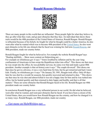 Ronald Reagan Obstacles
There are many people in this world that are influential. These people fight for what they believe in,
they go after what they want, and go past obstacles that they face. An individual that shows these
traits would be the 40th president of the United States of America, Ronald Reagan. Ronald Reagan
is influential because of his beliefs, he fought for what he thought could be a better America, he also
went after what he wanted which was to become 40th president of the United States, he also went
past obstacles in his life one obstacle that he faced was winning his 2nd term Ronald Reagan, our
40th president, made our country better.
Ronald Reagan fought for what he believed in. For example the website Ronald Reagan"says
"Dealing skillfully ... Show more content on Helpwriting.net ...
For example on whitehouse.gov it says " Voters troubled by inflation and by the year–long
confinement of Americans in Iran swept the Republican ticket into office''. This shows me that since
he was swept into the office, he was probably nervous, he came over that and made a great 40th
president. Another example is that on history.com it says " The couple divorced''. This shows me
that since he got in a divorce, it was a very hard time for him, but he got remarried and had 2 more
kids. Finally, on whitehouse.gov it says " On January 20, 1981, Reagan took office. Only 69 days
later he was shot by a would–be assassin, but quickly recovered and returned to duty. " This shows
me that since he was shot and almost killed it was not a happy time for him and he was rushed into
office, but he healed quickly and then returned to duty happy and healthy and that is all that
matters.'' These are some obstacles that Ronald Reagan faced in his life. Ronald Reagan our 40th
president made our country better.
In conclusion Ronald Reagan was a very influential person in our world. He did what he believed,
went after what he wanted, and went past obstacles that he faced. If you have been a citizen of the
United States, then you would know how Ronald Reagan ran the country, and how he changed it in
so many ways. Ronald Reagan, our 40th president, made our country
... Get more on HelpWriting.net ...
 