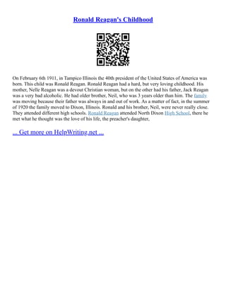 Ronald Reagan's Childhood
On February 6th 1911, in Tampico Illinois the 40th president of the United States of America was
born. This child was Ronald Reagan. Ronald Reagan had a hard, but very loving childhood. His
mother, Nelle Reagan was a devout Christian woman, but on the other had his father, Jack Reagan
was a very bad alcoholic. He had older brother, Neil, who was 3 years older than him. The family
was moving because their father was always in and out of work. As a matter of fact, in the summer
of 1920 the family moved to Dixon, Illinois. Ronald and his brother, Neil, were never really close.
They attended different high schools. Ronald Reagan attended North Dixon High School, there he
met what he thought was the love of his life, the preacher's daughter,
... Get more on HelpWriting.net ...
 