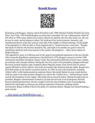 Ronald Reagan
Reckoning with Reagan: America and its President in the 1980s Michael Schaller Oxford University
Press: New York, 1992 Ronald Reagan was more than a president. He was a phenomenon. Since he
left office in 1989, many authors have tried to effectively identify who this man really was. He was
an icon to some, and an enigma to others. He stood up to the worst economic, domestic, and
international threats of the time and yet, took naps in the middle of cabinet meetings. At the height
of his popularity in 1986, he had, as Time magazine put it, "found America's sweet spot. " Reagan
had ideals of what he felt America should be like, and made it his number one goal to share his
unrelenting optimism with every person in the country. He pledged to ... Show more content on
Helpwriting.net ...
This appealed to many in California and set the stage for presidential aspirations in the next decade.
After losing the Republican nomination to Gerald Ford in 1976, Reagan went on to win the 1980
nomination and defeat incumbent, Jimmy Carter. He continued his platform of lower taxes, smaller
government and a stronger defense. During the first few years on his presidency, Reagan embraced
the newly formed religious right, headed by Moral Majority leader, Jerry Fawell and it's stances
against affirmative action, detente, and social movements like feminism and gay rights. Reagan also
took bold strides in the nation's economic policies. In 1980, he met with economists, including
Arthur Laffer. Laffer had presented an economic theory that stated federal revenue would decline
with too much or too little taxation. Reagan was sold on the "Laffer Curve, " and the theory would
soon be the foundation for his supply–side trickle down economic policy. During his eight years as
president, Reagan's administration worked to cut back the network of social programs that had
become bloated monstrosities. He also sought to limit the role of federal courts in promulgating
judicial fiat and fought to eliminate government regulation of business, banking and the
environment. Regan scoffed at those who spoke of a national malaise. Reagan saw himself leading a
great country
... Get more on HelpWriting.net ...
 