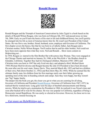 Ronald Reagan
Ronald Reagan and the Triumph of American Conservatism by Jules Tygiel is a book based on the
details of Ronald Wilson Reagan, who was born on February 6th, 1911 and passed away on June
5th, 2004. Early on you'll learn the basics of his start in life and childhood history, but you'll quickly
be emerged into his life as most of America knows him for. He wasn't just President of the United
States. He was first a son, brother, friend, husband, actor, employee and Governor of California. The
first chapter covers the basics; like that he was born to a Catholic father, Jack Reagan and a
Christian mother, Nellie Wilson Reagan. You'll realize that he and his older brother, Neil could not
have been more opposite then what they were. Neil and Ronald ... Show more content on
Helpwriting.net ...
In 1938, Reagan co–starred in the film Brother Rat with actress Jane Wyman. They were engaged at
the Chicago Theatre and married on January 26, 1940, at the Wee Kirk o ' the Heather church in
Glendale, California. Together they had two biological children, Maureen (1941–2001) and
Christine (who was born in 1947 but only lived one day), and adopted a third, Michael (born
1945).Wyman filed for divorce and Reagan became the only US President to have been divorced.
He soon after met his soul–mate, Nancy Davis. They married March 4th, 1952 and had two children
of their own, Patti (born October 21, 1952) and Ron (born May 20, 1958). While he seemed like the
ultimate family man, his children from his first marriage rarely saw their father growing up,
spending most of the time in boarding schools and camps. Sure they were happy, but they weren't
one "big" happy family.
The deeper into the book you get, the closer you get to what you are yearning for all along,
Governor of California and President Ronald Reagan. Governor of California from 1967–1975, he
realized that he wanted more. Long gone were his days of baseball announcements and filming
movies. While he tried to get a nomination for President in 1968, he realized it was Nixon's time and
soon after backed off to wait for his chance. He was very popular in California, regardless of being a
Democratic turned Republican. He was easily re–elected as Governor. However, he chose not to run
for a third term, instead focusing on
... Get more on HelpWriting.net ...
 
