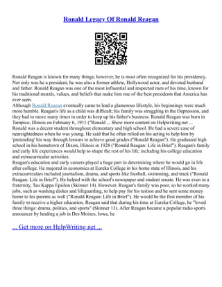 Ronald Legacy Of Ronald Reagan
Ronald Reagan is known for many things; however, he is most often recognized for his presidency.
Not only was he a president, he was also a former athlete, Hollywood actor, and devoted husband
and father. Ronald Reagan was one of the most influential and respected men of his time, known for
his traditional morals, values, and beliefs that make him one of the best presidents that America has
ever seen.
Although Ronald Reagan eventually came to lead a glamorous lifestyle, his beginnings were much
more humble. Reagan's life as a child was difficult; his family was struggling in the Depression, and
they had to move many times in order to keep up his father's business. Ronald Reagan was born in
Tampico, Illinois on February 6, 1911 ("Ronald ... Show more content on Helpwriting.net ...
Ronald was a decent student throughout elementary and high school. He had a severe case of
nearsightedness when he was young. He said that he often relied on his acting to help him by
'pretending' his way through lessons to achieve good grades ("Ronald Reagan"). He graduated high
school in his hometown of Dixon, Illinois in 1928 ("Ronald Reagan: Life in Brief"). Reagan's family
and early life experiences would help to shape the rest of his life, including his college education
and extracurricular activities.
Reagan's education and early careers played a huge part in determining where he would go in life
after college. He majored in economics at Eureka College in his home state of Illinois, and his
extracurriculars included journalism, drama, and sports like football, swimming, and track ("Ronald
Reagan: Life in Brief"). He helped with the school's newspaper and student senate. He was even in a
fraternity, Tau Kappa Epsilon (Skinner 14). However, Reagan's family was poor, so he worked many
jobs, such as washing dishes and lifeguarding, to help pay for his tuition and he sent some money
home to his parents as well ("Ronald Reagan: Life in Brief"). He would be the first member of his
family to receive a higher education. Reagan said that during his time at Eureka College, he "loved
three things: drama, politics, and sports" (Skinner 13). After Reagan became a popular radio sports
announcer by landing a job in Des Moines, Iowa, he
... Get more on HelpWriting.net ...
 