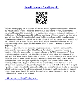 Ronald Reagan's Autobiography
Reagan's autobiography can be split into two distinct parts: Reagan before he became a politician,
and Reagan after he became a politician. The former, in total number of years, covers the vast
majority of Reagan's life. Interestingly, he spends the lesser amount of time describing this part of
his life in his book. Reagan narrates his childhood growing up in Illinois, where he was born into a
relatively poor family. He played football during his high school years, which helped convince
Eureka College in Iowa to accept him. He paid his tuition by using his savings and by doing service
work for the college. It was at Eureka College where Reagan majored in economics, but also
excelled in many extracurricular activities–most notably, in drama. ... Show more content on
Helpwriting.net ...
He made no doubts that he was an outstanding communicator; he recalls the responses of the
audiences at his campaign speeches. Other likeable characteristics were parts of the way he
practiced politics. For example, he was a staunch adherent to the "11th Commandment". Some
Republicans followed this ethic, and it forbid one from attacking a fellow party member on any
basis other than policy. Reagan was also one to learn–not cut himself–from the past, whether it was
in his own past or in world history. His past experiences influenced his policy making when he
remembered his father leading an organization during the Great Depression that helped the
unemployed find work. The pride in the workmen's eyes once they found they could be self–
sufficient once again inspired Reagan to fight against the excesses of the New Deal which brought
dependence on government and a feeling of worthlessness among Americans. Finally, his reasoning
behind running was never for self–aggrandizement. Seeing major problems plaguing his state and
the nation as a whole, Reagan felt obligated to postpone his own retirement on a serene ranch in
California to take action in service of the
... Get more on HelpWriting.net ...
 