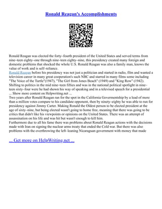 Ronald Reagan's Accomplishments
Ronald Reagan was elected the forty–fourth president of the United States and served terms from
nine–teen eighty–one through nine–teen eighty–nine, this presidency created many foreign and
domestic problems that shocked the whole U.S. Ronald Reagan was also a family man, knows the
value of work and is self–reliance.
Ronald Reagan before his presidency was not just a politician and started in radio, film and wanted a
television career in many great cooperation's such NBC and starred in many films some including
"The Voice of the Turtle"(1947), "The Girl from Jones Beach" (1949) and "King Row" (1942).
Shifting to politics in the mid nine–teen fifties and was in the national political spotlight in nine–
teen sixty–four were he had shown his way of speaking and in a televised speech for a presidential
... Show more content on Helpwriting.net ...
Two years after Ronald Reagan ran for the spot in the California Govermentship by a lead of more
than a million votes compare to his candidate opponent, then by ninety–eighty he was able to run for
presidency against Jimmy Carter. Making Ronald the Oldest person to be elected president at the
age of sixty–nine, but being elected wasn't going to home free, meaning that there was going to be
critics that didn't like his viewpoints or opinions on the United States. There was an attempt of
assassination on his life and was hit but wasn't enough to kill him.
Furthermore due to all his fame there was problems about Ronald Reagan actions with the decisions
made with Iran on signing the nuclear arms treaty that ended the Cold war. But there was also
problems with the overthrowing the left–leaning Nicaraguan government with money that made
... Get more on HelpWriting.net ...
 