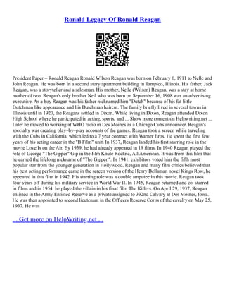 Ronald Legacy Of Ronald Reagan
President Paper – Ronald Reagan Ronald Wilson Reagan was born on February 6, 1911 to Nelle and
John Reagan. He was born in a second story apartment building in Tampico, Illinois. His father, Jack
Reagan, was a storyteller and a salesman. His mother, Nelle (Wilson) Reagan, was a stay at home
mother of two. Reagan's only brother Neil who was born on September 16, 1908 was an advertising
executive. As a boy Reagan was his father nicknamed him "Dutch" because of his fat little
Dutchman like appearance and his Dutchman haircut. The family briefly lived in several towns in
Illinois until in 1920, the Reagans settled in Dixon. While living in Dixon, Reagan attended Dixon
High School where he participated in acting, sports, and ... Show more content on Helpwriting.net ...
Later he moved to working at WHO radio in Des Moines as a Chicago Cubs announcer. Reagan's
specialty was creating play–by–play accounts of the games. Reagan took a screen while traveling
with the Cubs in California, which led to a 7 year contract with Warner Bros. He spent the first few
years of his acting career in the "B Film" unit. In 1937, Reagan landed his first starring role in the
movie Love Is on the Air. By 1939, he had already appeared in 19 films. In 1940 Reagan played the
role of George "The Gipper" Gip in the film Knute Rockne, All American. It was from this film that
he earned the lifelong nickname of "The Gipper.". In 1941, exhibitors voted him the fifth most
popular star from the younger generation in Hollywood. Reagan and many film critics believed that
his best acting performance came in the screen version of the Henry Bellaman novel Kings Row, he
appeared in this film in 1942. His starring role was a double amputee in this movie. Reagan took
four years off during his military service in World War II. In 1945, Reagan returned and co–starred
in films and in 1954; he played the villain in his final film The Killers. On April 29, 1937, Reagan
enlisted in the Army Enlisted Reserve as a private assigned to 332nd Calvary at Des Moines, Iowa.
He was then appointed to second lieutenant in the Officers Reserve Corps of the cavalry on May 25,
1937. He was
... Get more on HelpWriting.net ...
 
