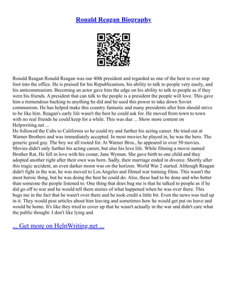 Ronald Reagan Biography
Ronald Reagan Ronald Reagan was our 40th president and regarded as one of the best to ever step
foot into the office. He is praised for his Republicanism, his ability to talk to people very easily, and
his anticommunism. Becoming an actor gave him the edge on his ability to talk to people as if they
were his friends. A president that can talk to the people is a president the people will love. This gave
him a tremendous backing to anything he did and he used this power to take down Soviet
communism. He has helped make this country fantastic and many presidents after him should strive
to be like him. Reagan's early life wasn't the best he could ask for. He moved from town to town
with no real friends he could keep for a while. This was due ... Show more content on
Helpwriting.net ...
He followed the Cubs to California so he could try and further his acting career. He tried out at
Warner Brothers and was immediately accepted. In most movies he played in, he was the hero. The
generic good guy. The boy we all rooted for. At Warner Bros., he appeared in over 50 movies.
Movies didn't only further his acting career, but also his love life. While filming a movie named
Brother Rat, He fell in love with his costar, Jane Wyman. She gave birth to one child and they
adopted another right after their own was born. Sadly, their marriage ended in divorce. Shortly after
this tragic accident, an even darker moon was on the horizon. World War 2 started. Although Reagan
didn't fight in the war, he was moved to Los Angeles and filmed war training films. This wasn't the
most heroic thing, but he was doing the best he could do. Also, these had to be done and who better
than someone the people listened to. One thing that does bug me is that he talked to people as if he
did go off to war and he would tell them stories of what happened when he was over there. This
bugs me in the fact that he wasn't over there and he took credit a little bit. Even the news was tied up
in it. They would post articles about him leaving and sometimes how he would get put on leave and
would be home. It's like they tried to cover up that he wasn't actually in the war and didn't care what
the public thought. I don't like lying and
... Get more on HelpWriting.net ...
 