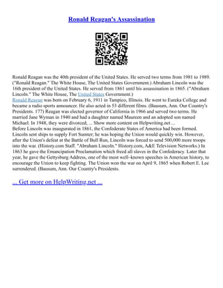 Ronald Reagan's Assassination
Ronald Reagan was the 40th president of the United States. He served two terms from 1981 to 1989.
("Ronald Reagan." The White House, The United States Government.) Abraham Lincoln was the
16th president of the United States. He served from 1861 until his assassination in 1865. ("Abraham
Lincoln." The White House, The United States Government.)
Ronald Reagan was born on February 6, 1911 in Tampico, Illinois. He went to Eureka College and
became a radio sports announcer. He also acted in 53 different films. (Bausum, Ann. Our Country's
Presidents. 177) Reagan was elected governor of California in 1966 and served two terms. He
married Jane Wyman in 1940 and had a daughter named Maureen and an adopted son named
Michael. In 1948, they were divorced, ... Show more content on Helpwriting.net ...
Before Lincoln was inaugurated in 1861, the Confederate States of America had been formed.
Lincoln sent ships to supply Fort Sumter; he was hoping the Union would quickly win. However,
after the Union's defeat at the Battle of Bull Run, Lincoln was forced to send 500,000 more troops
into the war. (History.com Staff. "Abraham Lincoln." History.com, A&E Television Networks.) In
1863 he gave the Emancipation Proclamation which freed all slaves in the Confederacy. Later that
year, he gave the Gettysburg Address, one of the most well–known speeches in American history, to
encourage the Union to keep fighting. The Union won the war on April 9, 1865 when Robert E. Lee
surrendered. (Bausum, Ann. Our Country's Presidents.
... Get more on HelpWriting.net ...
 