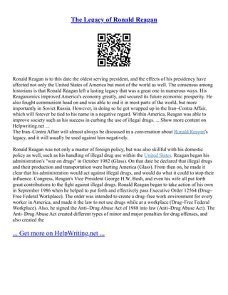 The Legacy of Ronald Reagan
Ronald Reagan is to this date the oldest serving president, and the effects of his presidency have
affected not only the United States of America but most of the world as well. The consensus among
historians is that Ronald Reagan left a lasting legacy that was a great one in numerous ways. His
Reaganomics improved America's economy greatly, and secured its future economic prosperity. He
also fought communism head on and was able to end it in most parts of the world, but more
importantly in Soviet Russia. However, in doing so he got wrapped up in the Iran–Contra Affair,
which will forever be tied to his name in a negative regard. Within America, Reagan was able to
improve society such as his success in curbing the use of illegal drugs. ... Show more content on
Helpwriting.net ...
The Iran–Contra Affair will almost always be discussed in a conversation about Ronald Reagan's
legacy, and it will usually be used against him negatively.
Ronald Reagan was not only a master of foreign policy, but was also skillful with his domestic
policy as well, such as his handling of illegal drug use within the United States. Reagan began his
administration's "war on drugs" in October 1982 (Glass). On that date he declared that illegal drugs
and their production and transportation were hurting America (Glass). From then on, he made it
clear that his administration would act against illegal drugs, and would do what it could to stop their
influence. Congress, Reagan's Vice President George H.W. Bush, and even his wife all put forth
great contributions to the fight against illegal drugs. Ronald Reagan began to take action of his own
in September 1986 when he helped to put forth and effectively pass Executive Order 12564 (Drug–
Free Federal Workplace). The order was intended to create a drug–free work environment for every
worker in America, and made it the law to not use drugs while at a workplace (Drug–Free Federal
Workplace). Also, he signed the Anti–Drug Abuse Act of 1988 into law (Anti–Drug Abuse Act). The
Anti–Drug Abuse Act created different types of minor and major penalties for drug offenses, and
also created the
... Get more on HelpWriting.net ...
 
