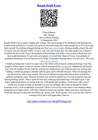 Rough Draft Essay
Ciara Johnson
Mrs. Hamm
Intro to Basic Writing
12 September 2015
Rough Draft I use to enjoy reading and writing. The joy of going to the bookstore and picking out
a great book excited me. I would curl up in my bed and image the world around me as if I was in the
book myself. Everything changed during my four high school years. During middle school, the end
of course test was always TAKS. It was a very easy test to pass but, my eight grade year I heard it
would be the last of the Texas Assessment of Knowledge and skills. I was scared a brand new test,
that would determine if I go to the next grade, I was terrified. State of Texas Assessments of
Academic Readiness or better known as STAAR, I remember hearing about it on the news. We were
...show more content...
I ended up failing but I wasn't to upset since the whole school district ended up failing it was like
going to school again. I went to summer school and passed the writing test. Sophomore and junior
year were the hardest for me with the writing test. Sophomore year I did not pass my writing and
reading, I ended up going to summer school again, and I still did not pass. After not passing the
second time my junior year started. The school offered tutoring afterschool and I would have
pullouts during my class. Pullouts is where you would be pulled out of a non–essential class for
tutoring during school. After I spent all that time studying and practicing I still didn't pass. I just
didn't understand what was wrong with me, I felt dumb and worthless. Each time I take a test I
would pray to god, to help me through it a give me strength. But I felt as though he wasn't
listening to me, I was so ashamed of myself. I know I was at my worst when I was thinking about
dropping out of high school. I felt like I failed everyone my mother, father and most of all myself.
I had one last time to pass the test before my senior year. At this point, I was over the test I had no
courage left in me to fail again But, I had no
Get more content on HelpWriting.net
 