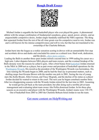 Rough Draft Essays
Michael Jordan is arguable the best basketball player who ever played the game. A phenomenal
athlete with the unique combination of fundamental soundness, grace, speed, power, artistry, and an
unquenchable competitive desire, Jordan single–handedly redefined the NBA superstar. The thing
that separated Jordan from the rest of the all–time greats was his compulsive need to win. Jordan was
and is still known for his intense competitiveness and will to win, but that has not translated to his
ownership of the Charlotte Bobcats.
Jordan burst into the league as a rookie sensation scoring in droves with an unmatchable first step
and acrobatic drives and dunks and concluded his career as a cultural icon. Hard work, dedication,
and the desire...show more content...
Leading the Bulls to another three–peat Jordan retired a second time in 1999 ending his career on a
high note. Labor disputes between NBA players and team owners, and the eventual breakup of the
Bulls dynasty were the reasons he called it quits. After a brief hiatus from basketball Jordan returned
to the NBA in 2000 not as a player, but as part owner and president of basketball operations for the
Washington Wizards. His record as the president of the Washington Wizards was horrendous. His
time running the Wizards began in 2000, and he had the final say in personnel matters, such as
drafting mega–bust Kwame Brown with the number one pick in 2001. Seeing the rise of young
stars like Kobe Bryant, Allen Iverson, and Tracy Mcgrady, and the decline of his status as a player
Jordan decided he wanted to return to the court. The next year he began comeback number three.
After two disappointing seasons with the Wizards Jordan retired for the last time in 2003. Assuming
he would get his job back as the team president, but after doing such a terrible job at team
management and evaluating talent team owner Abe Pollin dismissed Jordan. In his three–plus
seasons as an executive and player with the Washington Wizards, Jordan's teams were 110–179.
Out of basketball from 2003 to 2005 the Charlotte Bobcats hired Jordan to run the team.
Get more content on HelpWriting.net
 
