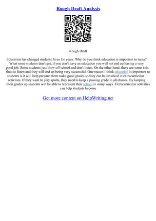 Rough Draft Analysis
Rough Draft
Education has changed students' lives for years. Why do you think education is important to teens?
What some students don't get, if you don't have an education you will not end up having a very
good job. Some students just blow off school and don't listen. On the other hand, there are some kids
that do listen and they will end up being very successful. One reason I think education is important to
students is it will help prepare them make good grades so they can be involved in extracurricular
activities. If they want to play sports, they need to keep a passing grade in all classes. By keeping
their grades up students will be able to represent their school in many ways. Extracurricular activities
can help students become
Get more content on HelpWriting.net
 