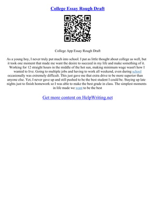 College Essay Rough Draft
College App Essay Rough Draft
As a young boy, I never truly put much into school. I put as little thought about college as well, but
it took one moment that made me want the desire to succeed in my life and make something of it.
Working for 12 straight hours in the middle of the hot sun, making minimum wage wasn't how I
wanted to live. Going to multiple jobs and having to work all weekend, even during school
occasionally was extremely difficult. This just gave me that extra drive to be more superior than
anyone else. Yet, I never gave up and still pushed to be the best student I could be. Staying up late
nights just to finish homework so I was able to make the best grade in class. The simplest moments
in life made we want to be the best
Get more content on HelpWriting.net
 