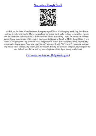 Narrative Rough Draft
As I sit on the floor of my bedroom, I prepare myself for a life changing week. My dark black
suitcase is right next to me. I have my packing list in one hand and a red pen in the other. I cross
out the items that I already have. I make sure that I have everything I need for a week at summer
camp. Every summer since 5th grade, I have gone to Skyview Ranch in Millersburg, Ohio. It is a
week of laughing until my stomach hurts and powerful words that change my mind forever. My
mom walks in my room. "Are you ready to go?" she says. I said, "Of course!" I grab my suitcase,
my phone on its charger, my sheets, and my snacks. I hurry out the door and pack my things in the
car. I climb into the car and my mom begins to drive. I put on my headphones
Get more content on HelpWriting.net
 