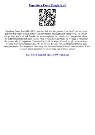 Expository Essay Rough Draft
Expository Essay: Rough Draft Everyone can feel, just like you and I, but there's one important
question that lingers through the air. Should we really be accepting of other people? To answer
the question, yes! Although this does speak from opinion, it's essential to be accepting of others.
It's understandable to find laboriousness when looking through others, but we need to remember
the reasons why it's imperative. To start off, we're all the same! We're all people, but sometimes,
we seem to overlook that part of us. We all process the same way, and I feel as if that's a good
enough reason to find acceptance. Something else to remember is that we all have emotions. When
we don't accept eachother for who we are, our emotions can get
Get more content on HelpWriting.net
 