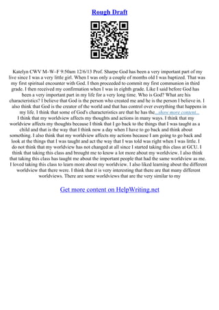 Rough Draft
Katelyn CWV M–W–F 9:50am 12/6/13 Prof. Sharpe God has been a very important part of my
live since I was a very little girl. When I was only a couple of months old I was baptized. That was
my first spiritual encounter with God. I then proceeded to commit my first communion in third
grade. I then received my confirmation when I was in eighth grade. Like I said before God has
been a very important part in my life for a very long time. Who is God? What are his
characteristics? I believe that God is the person who created me and he is the person I believe in. I
also think that God is the creator of the world and that has control over everything that happens in
my life. I think that some of God's characteristics are that he has the...show more content...
I think that my worldview affects my thoughts and actions in many ways. I think that my
worldview affects my thoughts because I think that I go back to the things that I was taught as a
child and that is the way that I think now a day when I have to go back and think about
something. I also think that my worldview affects my actions because I am going to go back and
look at the things that I was taught and act the way that I was told was right when I was little. I
do not think that my worldview has not changed at all since I started taking this class at GCU. I
think that taking this class and brought me to know a lot more about my worldview. I also think
that taking this class has taught me about the important people that had the same worldview as me.
I loved taking this class to learn more about my worldview. I also liked learning about the different
worldview that there were. I think that it is very interesting that there are that many different
worldviews. There are some worldviews that are the very similar to my
Get more content on HelpWriting.net
 