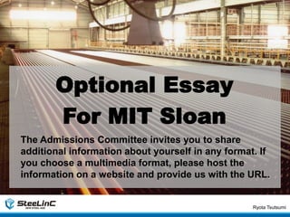 Ryota Tsutsumi
1
Optional Essay
For MIT Sloan
The Admissions Committee invites you to share
additional information about yourself in any format. If
you choose a multimedia format, please host the
information on a website and provide us with the URL.
 