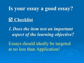 Is your essay a good essay?
 Checklist
1. Does the item test an important
  aspect of the learning objective?
Essays should ideally be targeted
at no less than Application!
 