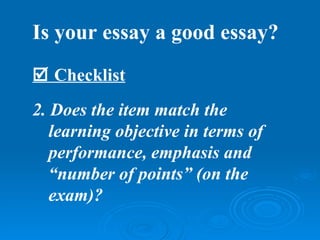 Is your essay a good essay?
 Checklist
2. Does the item match the
   learning objective in terms of
   performance, emphasis and
   “number of points” (on the
   exam)?
 
