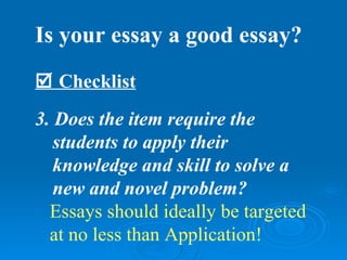Is your essay a good essay?
 Checklist
3. Does the item require the
   students to apply their
   knowledge and skill to solve a
   new and novel problem?
  Essays should ideally be targeted
  at no less than Application!
 