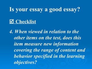 Is your essay a good essay?
 Checklist
4. When viewed in relation to the
   other items on the test, does this
   item measure new information
   covering the range of content and
   behavior specified in the learning
   objectives?
 