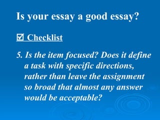 Is your essay a good essay?
 Checklist
5. Is the item focused? Does it define
   a task with specific directions,
   rather than leave the assignment
   so broad that almost any answer
   would be acceptable?
 